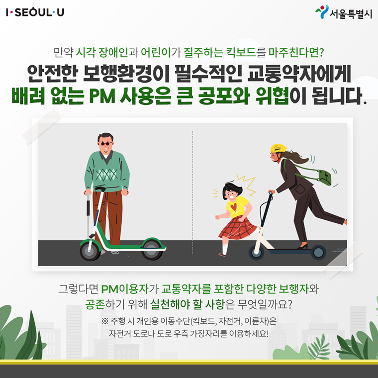 # 만약 시각 장애인과 어린이가 질주하는 킥보드를 마주친다면? 안전한 보행환경이 필수적인 교통약자에게 배려 없는 PM 사용은 큰 공포와 위협이 됩니다.  그렇다면 PM이용자가 교통약자를 포함한 다양한 보행자와 공존하기 위해 실천해야 할 사항은 무엇일까요? ※주행 시 개인용 이동수단(킥보드, 자전거, 이륜차)은 자전거 도로나 도로 우측 가장자리를 이용하세요!