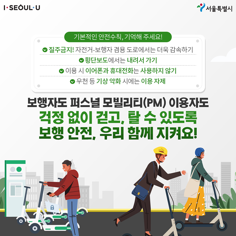 # <기본적인 안전수칙, 기억해 주세요!> ∨ 질주금지! 자전거-보행자 겸용 도로에서는 더욱 감속하기 ∨ 횡단보도에서는 내려서 가기 ∨ 이용 시 이어폰과 휴대전화는 사용하지 않기 ∨ 우천 등 기상 악화 시에는 이용 자제  보행자도 퍼스널 모빌리티(PM) 이용자도 걱정 없이 걷고, 탈 수 있도록 보행 안전, 우리 함께 지켜요!