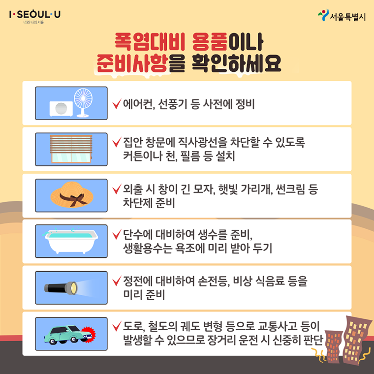 # 폭염대비 용품이나 준비상항을 확인하세요. 에어컨, 선풍기 등 사전에 정비 집안 창문에 직사관선을 차단할 수 있도록 커튼이나 천, 필름 등 설치 외출 시 창이 긴 모자, 햇빛 가리개, 썬크림 등 차단제 준비 단수에 대비하여 생수를 준비, 생활용수는 욕조에 미리 받아 두기 정전에 대비하여 손전등, 비상 식음료 등을 미리 준비 도로, 철도의 궤도 변형 등으로 교통사고 등이 발생할 수 있으므로 장거리 운전 시 신중히 판단