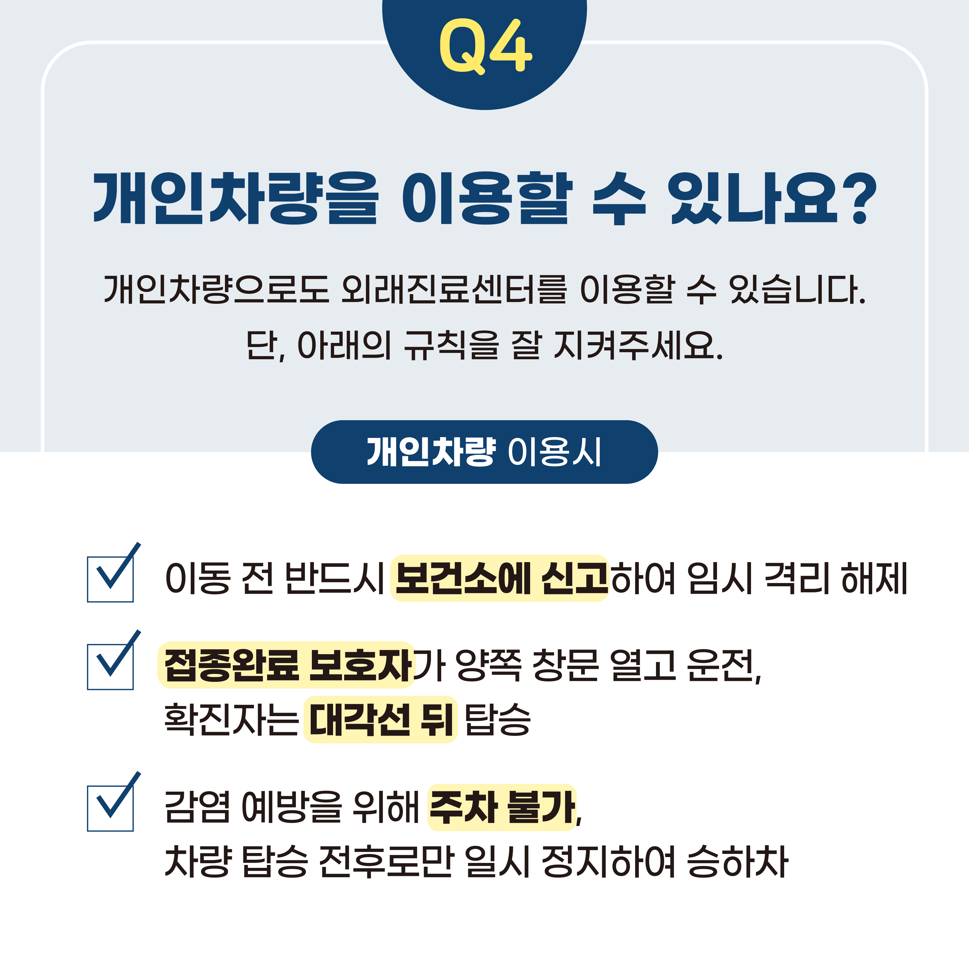 Q4 개인차량을 이용할 수 있나요?  ○개인차량으로도 외래진료센터를 이용할 수 있습니다. 단, 아래의 규칙을 잘 지켜주세요.  ○개인차량 이용시  -이동 전 반드시 보건소에 신고하여 임시 격리 해제  -접종완료 보호자가 양쪽 창문 열고 운전, 확진자는 대각선 뒤 탑승  -감염 예방을 위해 주차 불가, 차량 탑승 전후로만 일시 정지하여 승하차