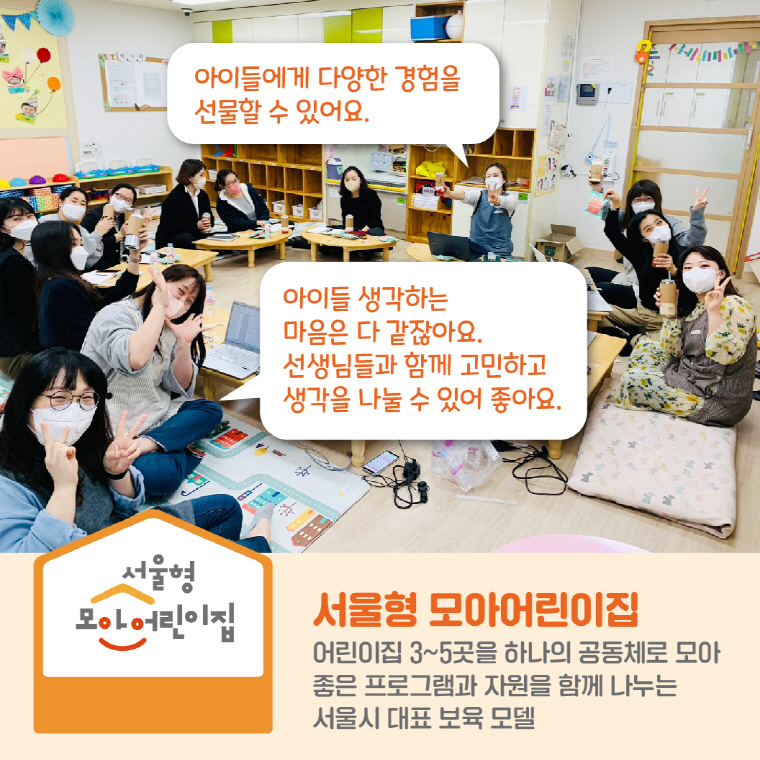 “아이들에게 다양한 경험을 선물할 수 있어요.” “아이들 생각하는 마음은 다 같잖아요. 선생님들과 함께 고민하고 생각을 나눌 수 있어 좋아요.”- 서울형 모아어린이집 선생님들 서울형 모아어린이집 어린이집 3~5곳을 하나의 공동체로 모아 좋은 프로그램과 자원을 함께 나누는  서울시 대표 보육 모델 