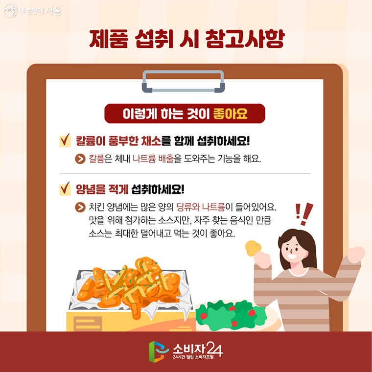 제품 섭취 시 참고사항 : 이렇게 하는 것이 좋아요  ν 칼륨이 풍부한 채소를 함께 섭취하세요! → 칼륨은 체내 나트륨 배출을 도와주는 기능을 해요  ν 양념을 적게 섭취하세요! → 치킨 양념에는 많은 양의 당류와 나트륨이 들어있어요.    맛을 위해 첨가하는 소스지만, 자주 찾는 음식인 만큼 소스는 최대한 덜어내고 먹는 것이 좋아요.