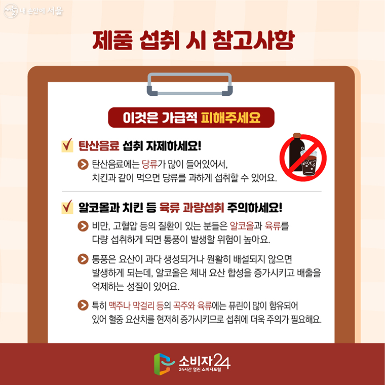 제품 섭취 시 참고사항 이것은 가급적 피해주세요  ν 탄산음료 섭취 자제하세요! → 탄산음료에는 당류가 많이 들어있어서, 치킨과 같이 먹으면 당류를 과하게 섭취할 수 있어요.  ν 알코올과 치킨 등 육류 과량섭취 주의하세요!  → 비만, 고혈압 등의 질환이 있는 분들은 알코올과 육류를 다량 섭취하게 되면 통풍이 발생할 위험이 높아요. → 통풍은 요산이 과다 생성되거나 원활히 배설되지 않으면 발생하게 되는데, 알코올은 체내 요산 합성을 증가시키고 배출을 억제하는 성질이 있어요. → 특히 맥주나 막걸리 등의 곡주와 육류에는 퓨린이 많이 함유되어 있어 혈중 요산치를 현저히 증가시키므로 섭취에 더욱 주의가 필요해요.