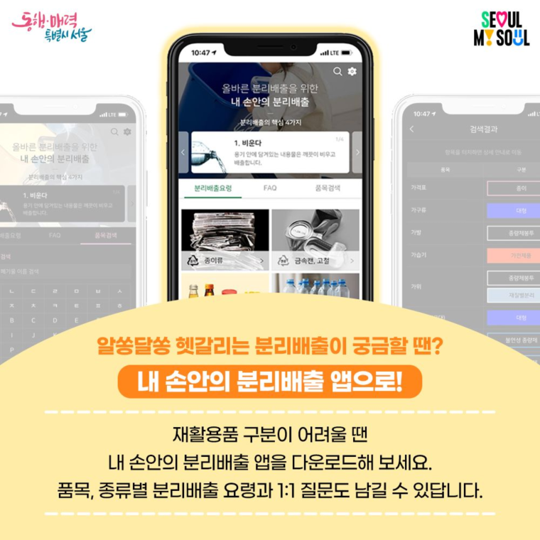 알쏭달쏭 헷갈리는 분리배출이 궁금할 땐?
내 손안의 분리배출 앱으로!

재활용품 구분이 어려울 땐 내 손안의 분리배출 앱을 다운로드 해 보세요.
품목, 종류별 분리배출 요령과 1:1 질문도 남길 수 있답니다.