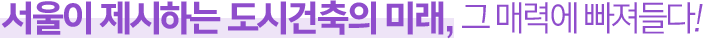 서울이 제시하는 도시건축의 미래, 그 매력에 빠져들다!