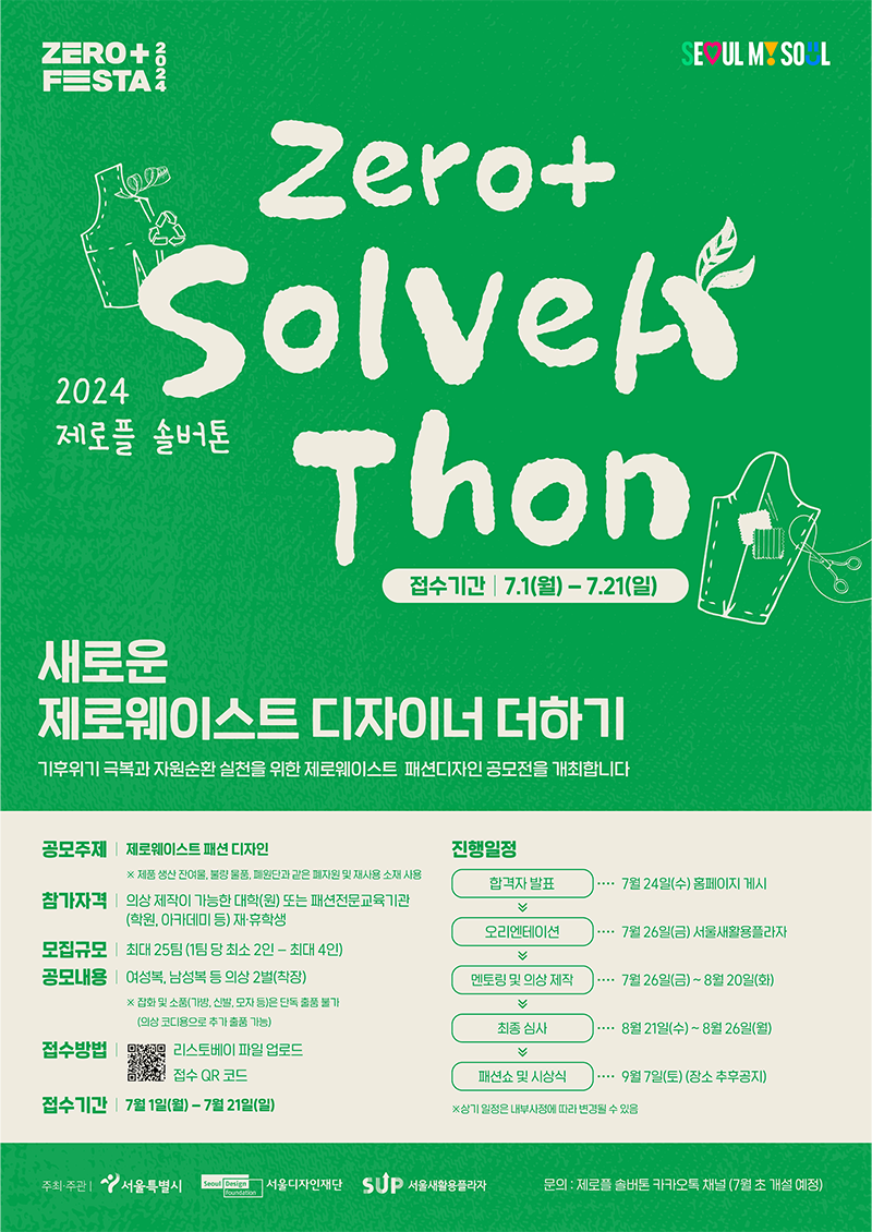 [2024 제로플 솔버톤]  Zero+ Solvera thon  새로운 제로웨이스트 디자이너 더하기! 기후위기 극복과 자원순환 실천을 위한 제로웨이스트 패션디자인 공모전을 개최합니다.  ● 공모주제: 제로웨이스트 패션 디자인※ 제품 생산 잔여물, 불량 물품, 폐원단과 같은 폐자원 및 재사용 소재 사용 ● 참가자격: 의상 제작이 가능한 대학(원) 또는 패션전문교육기관 재·휴학생 ● 모집규모: 최대 25팀 (1팀당 최소 2-4인) ● 공모내용: 여성복, 남성복 등 의상 2벌(착장) ※ 잡화 및 소품(가방, 신발, 모자 등)은 단독 출품 불가. (의상 코디용으로 추가 출품 가능) ● 접수방법: 서울새활용플라자 홈페이지 접속 후 온라인 제출 링크에 파일 업로드  리스토베이 파일 업로드, 접수 QR코드 ● 접수기간: 7월 1일 월요일부터 7월 21일 일요일까지 ● 진행일정 - 합격자 발표 : 7월 24일 수요일 홈페이지 게시 - 오리엔테이션 : 7월 26일 금요일 서울새활용플라자 - 멘토링 및 의상 제작 : 7월 26일 금요일부터 8월 20일 화요일까지 - 최종 심사 : 8월 21일 수요일부터 8월 26일 월요일까지 - 패션쇼 및 시상식 : 9월 7일 토요일(장소 추후공지) ※ 상기 일정은 내부사정에 따라 변경될 수 있음 문의(카카오톡) 제로플 솔버톤 / zeroplusfesta@gmail.com