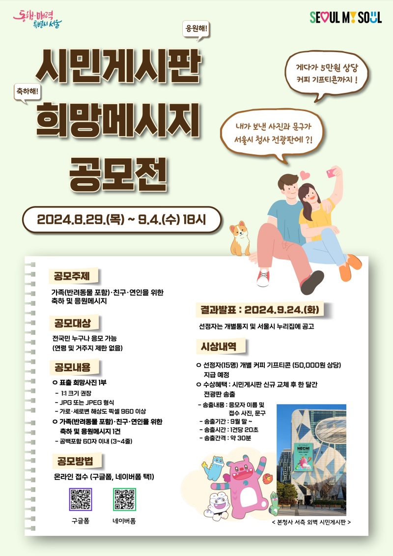 1. 공모주제 : 가족(반려동물 포함),친구,연인을 위한 축하 및 응원메시지 2. 공모대상 : 전국민 누구나 응모 가능(연령 및 거주지 제한 없음) 3. 공모내용 : 표출 희망사진1부 및 희망메시지 1건 4. 공모방법 : 온라인 접수(구글폼, 네이버폼 택1) 5. 결과발표 : 2024.9.24.(화) 6. 시상내역: 선정자(15명) 개별 커피 기프티콘(50,000원 상당) 지급 예정, 수상혜택 : 시민게시판 신규 교체 후 한 달간 전광판 송출