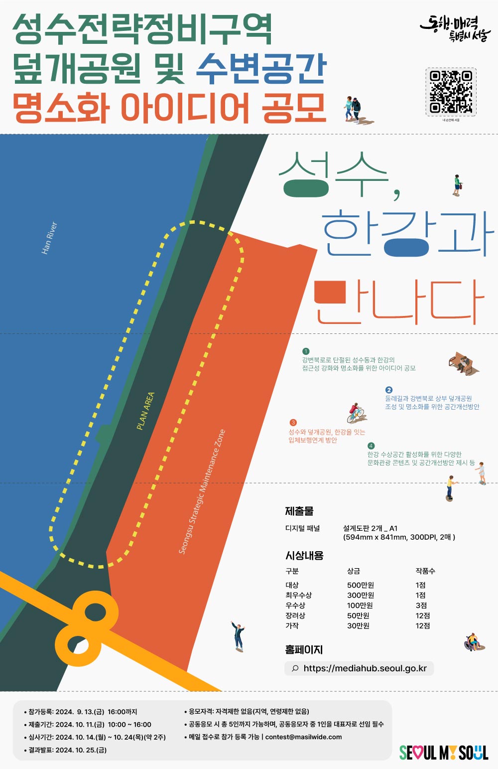 성수전략정비구역 덮개공원 및 수변공간 명소화 아이디어 공모 제출물 디지털 패널 설계도판 2개_A1 시상내용 대상 500만원 1점 최우수상 300만원 1점 우수상 100만원 3점 장려상 50만원 12점 가작 30만원 12점 홈페이지 http://mediahub.seoul.go.kr 참가등록 2024.9.13.(금) 16:00까지 제출기간 2024.10.11.(금) 10:00~16:00 심사기간 2024.10.14.(월)~10.24.(목)(약2주) 결과발표 2024.10.25.(금) 응모자격 자격제한 없음(지역, 연령제한 없음) 공동응모 시 5인까지 가능하며  공동응모자 중 1인을 대표자로 선임 필수 메일 접수로 참가 등록 가능 contest@masilwide.com