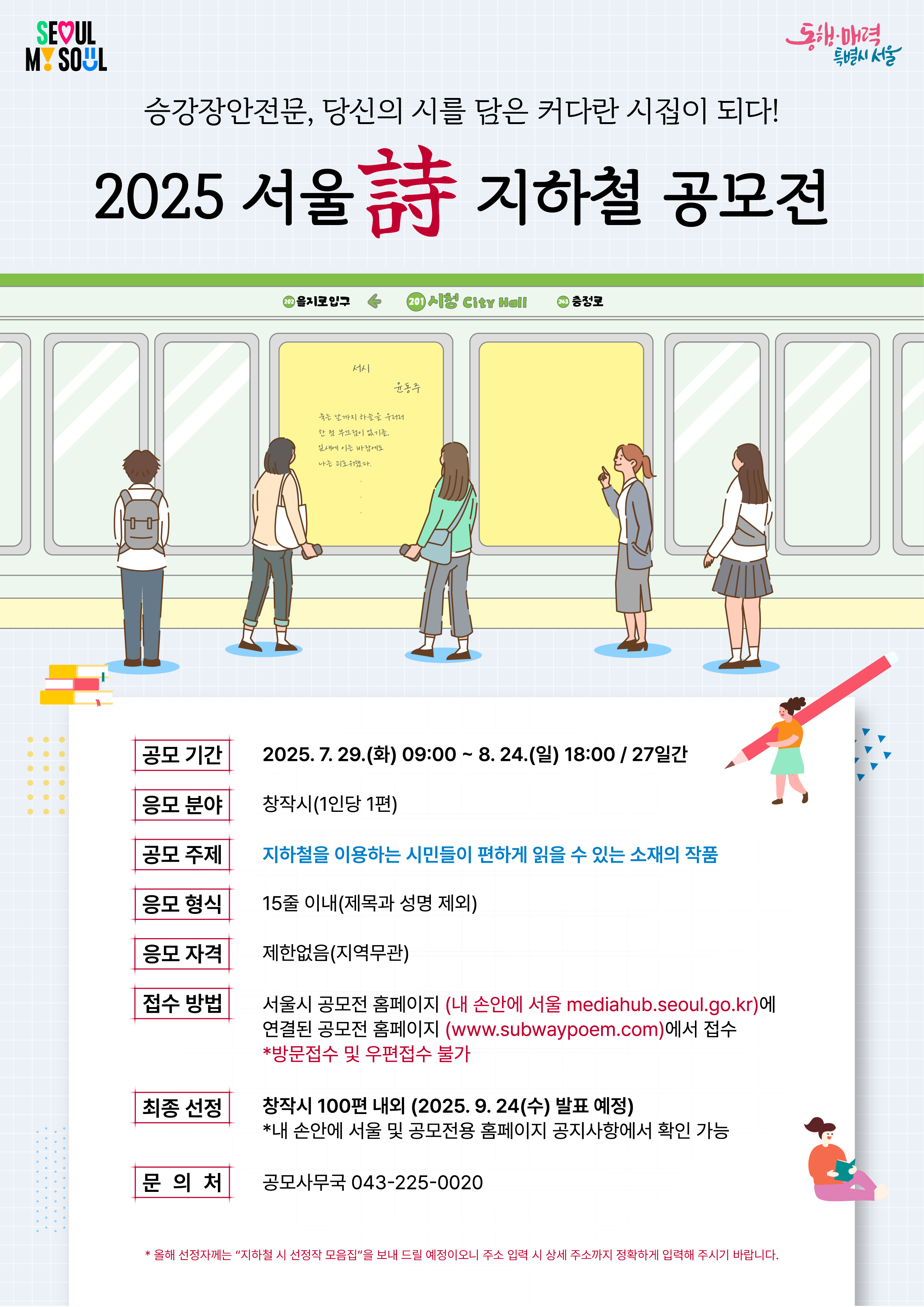 승강장안전문, 당신의 시를 담은 커다란 시집이 되다! 2025 서울 詩 지하철 공모전공모 기간  응모 분야  공모 주제  응모 형식  응모 자격  접수 방법  최종 선정  문의 처  2025. 7. 29.(화) 09:00 ~ 8. 24.(일) 18:00 / 27일간  창작시(1인당 1편)  지하철을 이용하는 시민들이 편하게 읽을 수 있는 소재의 작품  15줄 이내(제목과 성명 제외)  제한없음(지역무관)  서울시 공모전 홈페이지 (내 손안에 서울 mediahub.seoul.go.kr)에 연결된 공모전 홈페이지 (www.subwaypoem.com)에서 접수 *방문접수 및 우편접수 불가  창작시 100편 내외 (2025. 9. 24(수) 발표 예정) *내 손안에 서울 및 공모전용 홈페이지 공지사항에서 확인 가능  공모사무국 043-225-0020  * 올해 선정자께는 "지하철 시 선정작 모음집"을 보내 드릴 예정이오니 주소 입력 시 상세 주소까지 정확하게 입력해 주시기 바랍니다.