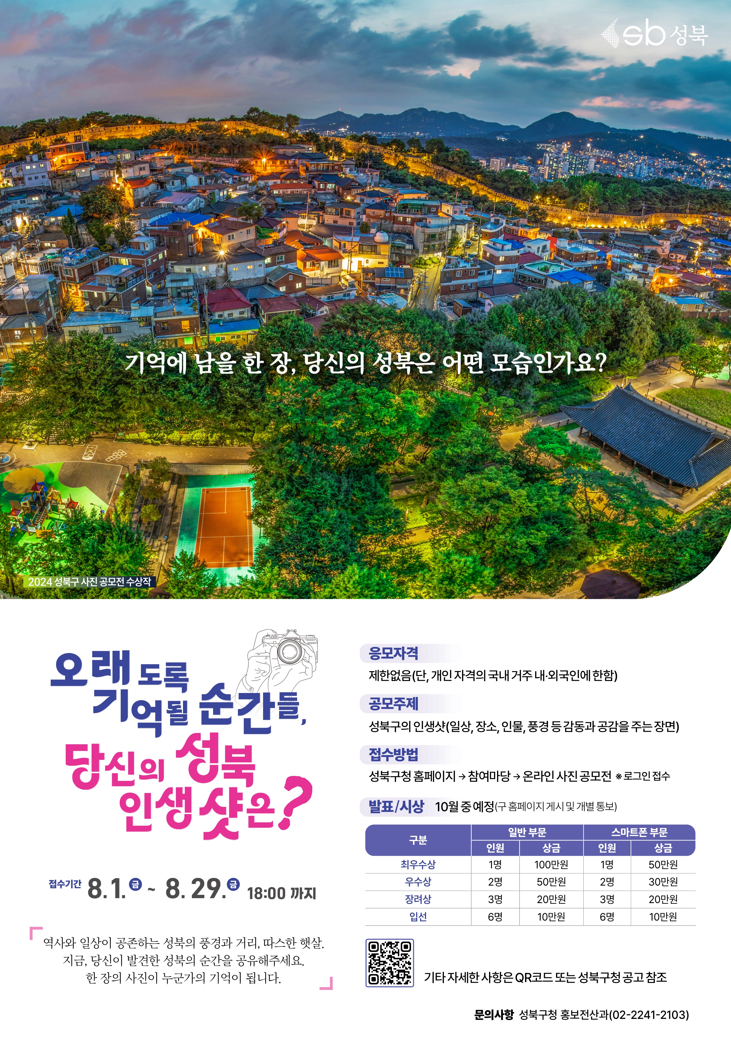 오래도록 기억될 순간들, 당신의 성북 인생샷은?, 접수기간:8.1.(금)~8.29.(금) 18:00까지, 역사와 일상이 공존하는 성북의 풍경과 거리, 따스한 햇살, 지금 당신이 발견한 성북의 순간을 공유해주세요. 한 장의 사진이 누군가의 기억이 됩니다. 응모자격: 제한없음(단, 개인 자격의 국내 거주 내외국인에 한함), 공모주제: 성북구의 인생샷(일상, 장소, 인물, 풍경 등 감동과 공감을 주는 장면), 접수방법:성북구청 홈페이지&rarr; 참여마당 &rarr; 온라인 사진 공모전(로그인접수), 발표/시상:10월 중 예정(구 홈페이지 게시 및 개별 통보), 문의사항:성북구청 홍보전산과 02-2241-2103