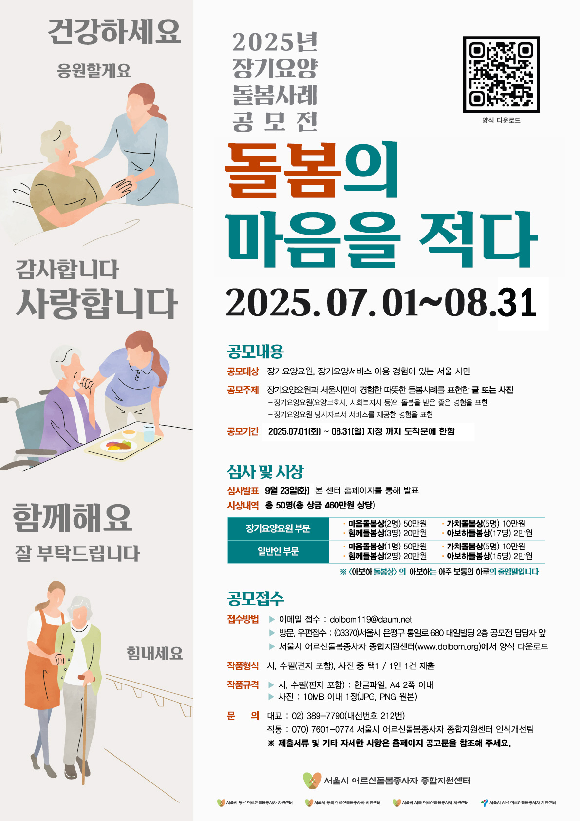 2025년 장기요양 돌봄사례 공모전 돌봄의 마음을 적다/공모대상:장기요양요원, 장기요양 서비스를 경험한 서울 시민/공모주제:장기요양요원과 서울시민이 경험한 따뜻한 돌봄사례를 표현한 글 또는 사진, 장기요양요원(요양보호사, 사회복지사 등)의 돌봄을 받은 좋은 경험을 표현, 장기요양요원 당사자로서 서비스를 제공한 경험을 표현/접수기간: 2025년 7월 1일(화) ~ 8월 31일(일) 자정까지 도착분에 한함/심사결과발표:2025년 9월 23일(화) (※ 홈페이지 게시 및 개별 연락)/시상내용 : 총 50명 시상(총 상금 460만원 상당)/접수방법:이메일 dolbom119@daum.net, 방문,우편접수 (03370)서울시 은평구 통일로 680 대일빌딩 2층 공모전 담당자 앞, 서울시 어르신돌봄종사자 종합지원센터(www.dolbom.org)에서 양식 다운로드/작품형식:시, 수필(편지 포함), 사진 중 택 1(1인 1건 제출)/작품규격:시,수필(편지포함) 한글파일, A4 2쪽 이내, 사진 10MB 이내 1장(JPG,PNG 원본)/문의:(대표) 02-389-7790(내선번호 212번),(직통) 070-7601-0774 서울시 어르신돌봄종사자 종합지원센터 인식개선팀