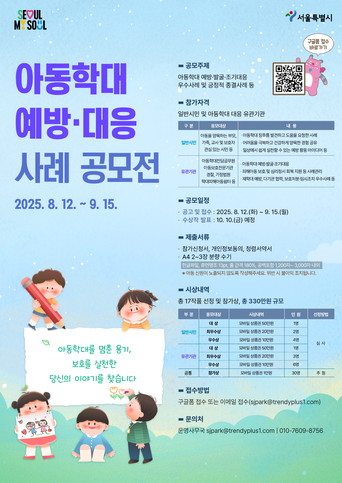 아동학대 예방&middot;대응 사례 공모전 2025. 8. 12. ~ 9. 15.  ○공모주제: 아동학대 예방&middot;발굴&middot;조기대응 우수사례 및 긍정적 종결사례 등 ○참가자격: 일반시민 및 아동학대 대응 유관기관  1. 일반시민    - 응모대상: 아동을 양육하는 부모, 가족, 교사 및 관련 종사자, 관심 있는 시민 등    - 내용: 아동학대 징후를 발견하고 도움을 요청한 사례, 어려움을 극복하고 건강하게 양육한 경험 공유, 일상에서 쉽게 실천할 수 있는 예방 활동 아이디어 등 2. 유관기관    - 응모대상: 아동학대전담공무원, 아동보호전문기관, 경찰, 가정법원, 학대피해이동쉼터 등    - 내용: 아동학대 예방&middot;발굴&middot;조기대응, 아동학대 예방&middot;발굴&middot;조기대응, 피해아동 보호 및 심리정서 회복 지원 등 사례관리, 재학대 예방, 다기관 협력, 보호처분&middot;임시조치 우수사례 등  ○ 공모일정  - 공고 및 접수: 2025. 8. 12.(화) ~ 9. 15.(월)  - 수상작 발표: 2025. 10. 10.(금) 예정 ○ 제출서류  - 참가신청서, 개인정보동의, 청렴서약서  - A4 2~3장 분량 수기 (한글파일, 휴먼명조 13pt, 줄 간격 180%, 공백 포함 1,200자~3,000자 이내)   ※ 아동 신원이 노출되지 않도록 작성해야 하며, 위반 시 불이익 있음  ○ 시상내역: 총 17작품 선정 및 참가상, 총 330만원 규모 1. 일반시민 부문(선정방법: 심사)  - 대상: 모바일 상품권 50만원 (1명)  - 최우수상: 모바일 상품권 20만원 (2명)  - 우수상: 모바일 상품권 10만원 (4명) 2. 유관기관 부문(선정방법: 심사)  - 대상: 모바일 상품권 50만원 (1명)  - 최우수상: 모바일 상품권 20만원 (3명)  - 우수상: 모바일 상품권 10만원 (6명) 3. 공통(선정방법: 추첨) - 참가상: 모바일 상품권 1만원 (30명)  ○접수방법: 구글폼 접수 또는 이메일 접수 (sjpark@trendyplus1.com) ○문의처: 운영사무국(sjpark@trendyplus1.com, 010-7609-8756)