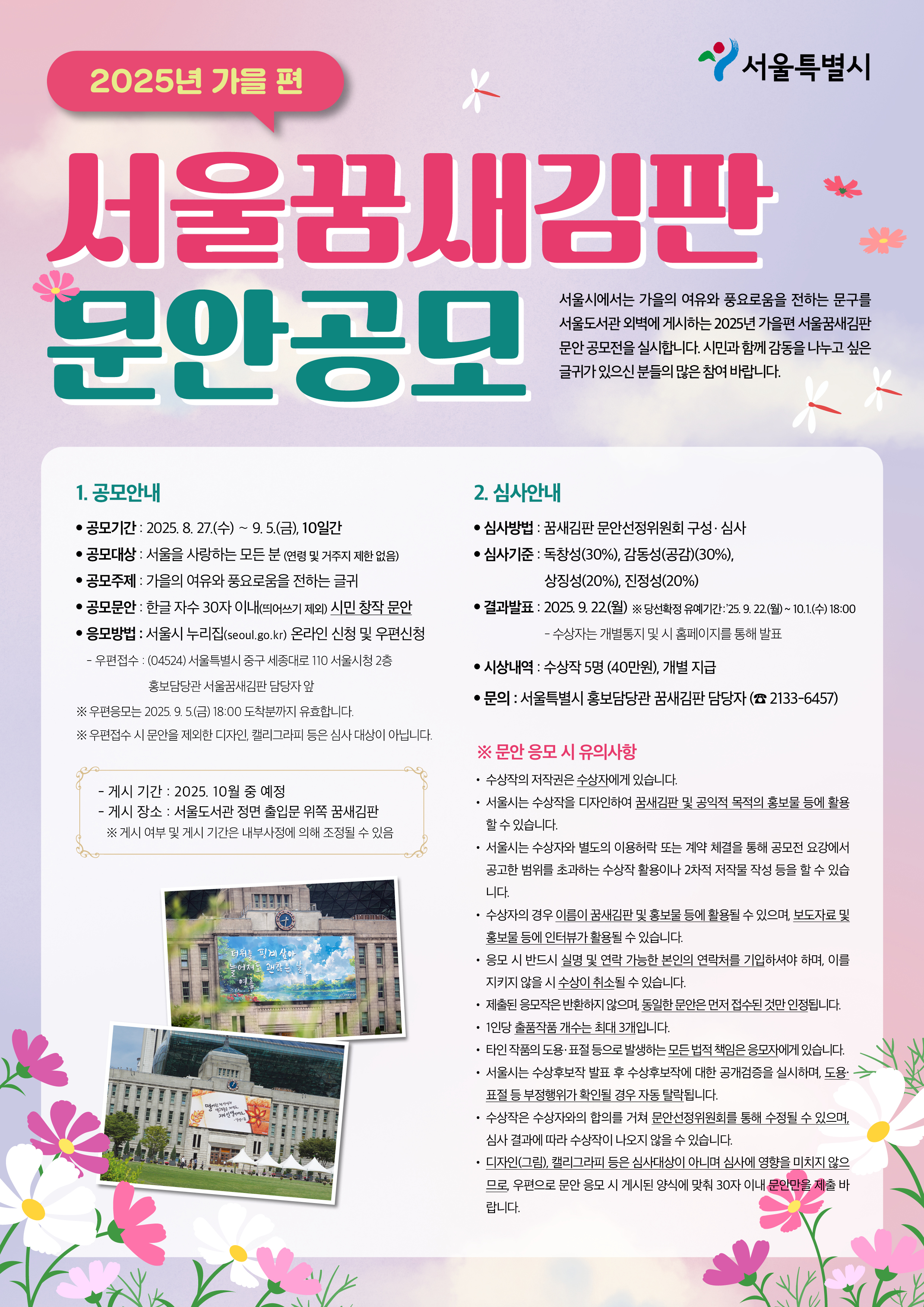 2025년 가을 편 서울꿈새김판 문안공모, 서울시에서는 가을의 여유와 풍요로움을 전하는 문구를 서울도서관 외벽에 게시하는 2025년 가을편 서울꿈새김판 문안 공모전을 실시합니다. 시민과 함께 감동을 나누고 싶은 글귀가 있으신 분들의 많은 참여 바랍니다. 1. 공모안내 ㅇ 공모기간 : 2025. 8. 27.(수) ～ 9. 5.(금), 10일간 ㅇ 공모대상 : 서울을 사랑하는 모든 분 (연령 및 거주지 제한 없음) ㅇ 공모주제 : 가을의 여유와 풍요로움을 전하는 글귀 ㅇ 공모문안 : 한글 자수 30자 이내(띄어쓰기 제외) 시민 창작 문안 ㅇ 응모방법 : 서울시 누리집(seoul.go.kr) 온라인 신청 및 우편신청 － 우편접수 : (04524) 서울특별시 중구 세종대로 110 서울시청 2층 홍보담당관 서울꿈새김판 담당자 앞 ※ 우편 응모는 2025. 9. 5.(금) 18:00 도착분까지 유효합니다. ※ 우편 접수 시 문안을 제외한 디자인, 캘리그라피 등은 심사 대상이 아닙니다. - 게시 기간 : 2025. 10월 중 - 게시 장소 : 서울도서관 정면 출입문 위쪽 서울꿈새김판 2. 심사안내 ㅇ 심사방법 : 꿈새김판 문안선정위원회 구성․심사 ㅇ 심사기준 : 독창성(30%), 감동성(공감)(30%), 상징성(20%), 진정성(20%) ㅇ 결과발표 : 2025. 9. 22.(월) ※ 당선확정 유예기간(공개검증) : 2025. 9. 22.(월) ~ 10.1.(수) 18:00 － 수상자는 개별통지 및 시 홈페이지를 통해 발표 ㅇ 시상내역 : 수상작 5명(40만원), 개별 지급, 문의 : 서울특별시 홍보담당관 꿈새김판 담당자(☎ 2133-6457) 