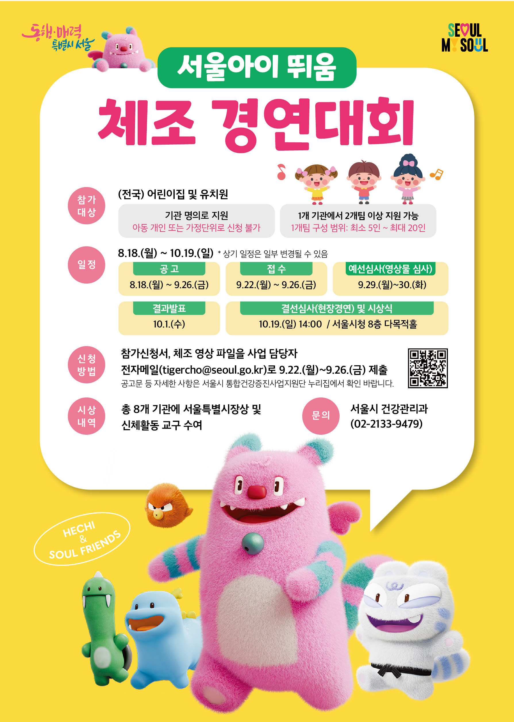 서울아이 뛰움 체조 경연대회 ○ 참가 대상: (전국) 어린이집 및 유치원   - 기관 명의로 지원 (아동 개인 또는 가정단위 신청 불가)   - 1개 기관에서 2개 팀 이상 지원 가능(1개 팀 구성 범위: 최소 5인 ~ 최대 20인)  ○ 일정 : 8.18.(월)~10.19.(일) *상기 일정은 일부 변경될 수 있음  - 공고: 8.18.(월) ~ 9.26.(금)  - 접수: 9.22.(월) ~ 9.26.(금)  - 예선심사(영상물 심사): 9.29.(월) ~ 9.30.(화)  - 결과발표: 10.1.(수)  - 결선심사(현장경연) 및 시상식: 10.19.(일) 14:00 / 서울시청 8층 다목적홀  ○ 신청 방법  - 참가신청서, 체조 영상 파일을 사업 담당자 전자메일(tigercho@seoul.go.kr)로 9.22.(월) ~ 9.26.(금) 제출   * 공고문 등 자세한 사항은 서울시 통합건강증진사업지원단 누리집에서 확인바랍니다.  ○ 시상 내역: 총 8개 기관에 서울특별시장상 및 신체활동 교구 수여 ○ 문의: 서울시 건강관리과 (02-2133-9479)