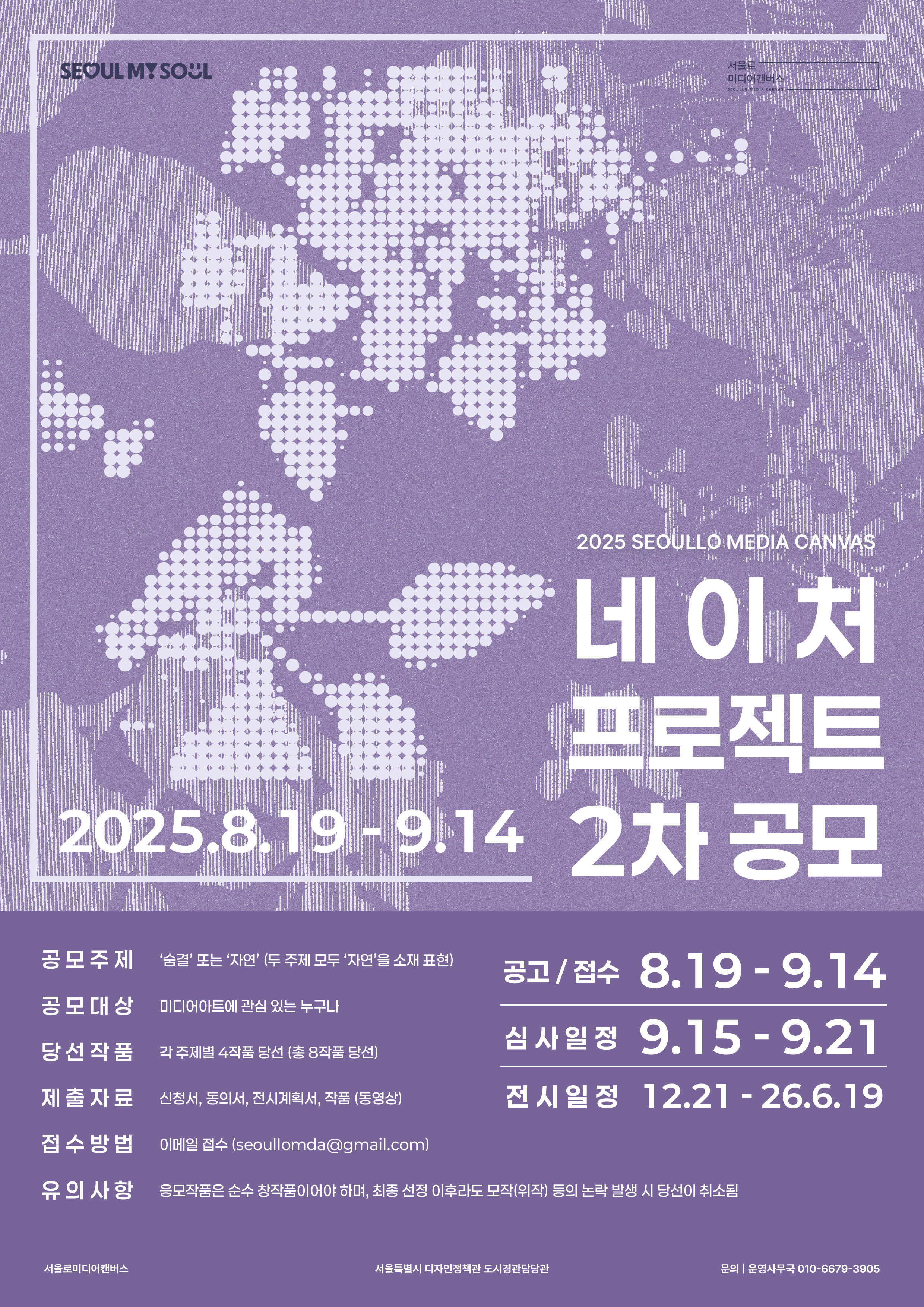 2025 SEOULLO MEDIA CANVAS  네 이처 프로젝트 2차 공모 ( 2025. 8. 19 ~ 9. 14)   ○ 공모주제:  &lsquo;습곁&rsquo; 또는 &lsquo;자연&rsquo; (두 주제 모두 &lsquo;자연&rsquo;을 소재 포함)  ○ 공모대상 : 미디어아트에 관심 있는 누구나  ○ 당선작품 : 각 주제별 4작품 당선 (총 8작품)  ○  제출자료 : 신청서, 동의서, 전시계획서, 작품(동영상)  ○ 접수방법 : 이메일 접수: seoullmda@gmail.com  ○ 유의사항 : 응모작품은 순수 창작품이어야 하며, 최종 선정 이후라도 모작(위작) 등의 문제가 발생 시 당선이 취소됨  ○ 공고/접수: 8.19 ~ 9.14  ○ 심사일정: 9.15 ~ 9.21  ○ 전시일정: 12.21 ~ 26.6.19  ○ 주최: 서울로미디어캔버스  ○ 주관: 서울특별시 디자인정책과 도시경관담당관  ○ 문의: 운영사무국 010-6679-3905