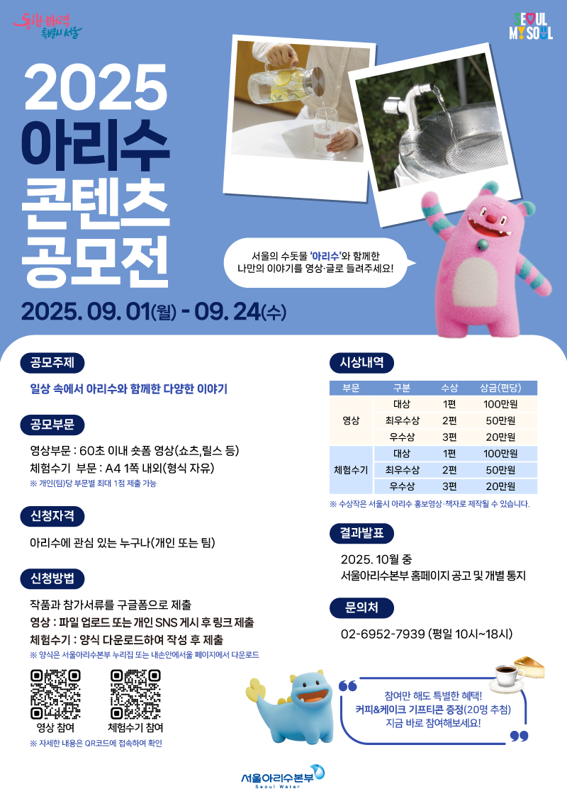 「2025년 아리수 콘텐츠 공모전」모집 공고    서울특별시 서울아리수본부에서는 서울의 수돗물 ‘아리수’의 긍정적 가치를 알리고, 시민참여 홍보 콘텐츠를 발굴하고자 「2025년 아리수 콘텐츠 공모전」을 시행하오니 많은 관심과 참여 부탁드립니다.     2025년 9월 1일  서울아리수본부장     1. 공모개요  ㅇ 공 모 명 : 2025 아리수 콘텐츠 공모전  ㅇ 공모기간 : 2025. 9. 1.(월) ~ 9. 24.(수)  ㅇ 공모분야 : 총 2개 부문(영상, 체험수기)  ㅇ 공모주제 : 일상 속에서 아리수와 함께한 다양한 이야기   - 운동할 때, 요리할 때, 학교에서, 공원에서 등 아리수 음용 경험   - 아리수의 건강, 환경, 경제적 가치를 알리는 콘텐츠 등  ㅇ 공모자격 : 아리수에 관심 있는 누구나     2. 공모일정  공 고 일  2025년 9월 1일(월)  접수기간  2025년 9월 1일(월) ~ 2025년 9월 24일(수) ※ 구글폼 접수  수상작 발표  2025년 10월 중(예정)  ※ 서울아리수본부 누리집에 공고 및 수상자 개별통지  ※ 상기일정은 진행상황에 따라 변동될 수 있음  ※ 심사결과(수상후보작) 발표 후 공개검증을 거친 후 시상합니다. 공개검증 주최자는 수상작의 부정행위 검증을 위하여 수상후보작에 대한 공개검증을 10일 이상 실시하여야 하며, 시민 제보 등을 통해 부정행위 적발 시 해당 작품은 수상작에서 제외됩니다.     3. 접수방법  ㅇ 접수방법 : 구글폼(QR) 온라인 접수 ※ 포스터 내 QR링크로 접속  ㅇ 제출내용 : 작품(원본 또는 작품을 업로드한 개인 sns 게시글 링크), 참가신청서, 개인정보 수집·이용동의서 ※ 양식은 구글폼 페이지 또는 서울아리수본부 누리집, 내손안에서울 누리집에서 다운로드 가능  ㅇ 제출방법 및 출품규격  구분  내용  영 상  분량 : 60초 이내  형식 : 숏폼 영상(쇼츠·릴스 등), MP4파일 FHD(1080*1920픽셀) 이상  제출방법 : 원본파일 업로드 또는 개인 유튜브/인스타그램 계정에 게시 후 링크 제출(#아리수 해시태그 입력)  체험수기  - 분량 : A4용지 1쪽 내외  - 형식 : 체험수기(수필, 시 등 자유형식) HWP파일(맑은 고딕, 12pt, 줄간격 160%로 작성)  제출방법 : 한글파일(HWP) 양식 다운로드 후 구글폼으로 제출  ※ 개인(팀)당 부문별 최대 1편 제출 가능  ※ 접수양식의 규격 또는 형식에 맞지 않는 신청서 제출 시 심사에서 제외될 수 있음       4. 작품심사  ㅇ 1차 심사 : 서류심사(중복참여, 표절, 관계없는 영상 등 제외)        ※ 응모작 수에 따라 내부 심사하여 수상작의 5배수 내외를 선정할 수 있음(심사기준은 아래와 동일)   ㅇ 2차 심사 : 심사위원회 심사(심사위원 점수 합산하여 고득점 순으로 결정)   - 심사위원 : 총 5인(내부 2, 외부 3)   - 심사기준 : ① 주제적합성(30%) ② 활용성(25%) ③ 창의성(25%) ④ 완성도·전달력(20%)    5. 시상계획  ㅇ 시상규모 : 총 12편, 520백만원 상당  부 문  구 분  시상 규모  시상작(편)  상금(편당)  계  영 상  대 상  1  100만원  100만원  최우수상  2  50만원  100만원  우수상  3  20만원  60만원  체험수기  대 상  1  100만원  100만원  최우수상  2  50만원  100만원  우수상  3  20만원  60만원  ※ 입상에 적합한 작품이 없을 경우 시상내역을 변경하거나 시상하지 않을 수 있으며, 표절·저작권 등 위배로 판명된 경우 수상이 취소될 수 있음  ※ 별도의 시상식은 개최하지 않으며, 시상금 지급 시 제세공과금을 제한 후 개별 지급     6. 유의사항  ○ 제출서류 내 허위기재, 기재 착오, 구비서류 미제출 및 필수 내용 누락 또는 제출서류 양식 미준수 등으로 인한 불이익은 지원자 본인 책임으로, 지원서 접수 불가 및 심사에서 제외될 수 있습니다.  ○ 저작권 제도의 기본원칙에 따라 응모작에 대한 권리는 응모자에게 있습니다.  ○ 수상작은 아리수 홍보 사업(서울아리수본부 sns 게시, 수상작품집 등)에 활용될 수 있습니다.  ○ 서울아리수본부는 수상작에 한하여 본질적인 내용을 변경하지 않는 범위 내에서 일부를 편집하여 사용할 수 있으며, 이러한 경우 상호 협의 과정을 거칩니다.  ○ 이에 동의하지 않는 응모자의 응모작은 수상작 선정 대상에서 제외됩니다.  ○ 제출물의 저작권, 초상권, 지적재산권 등은 그 이용에 법적 문제가 없어야 하며, 수상작과 관련한 저작권 분쟁 등 법적 분쟁 발생 시 모든 책임은 응모자에게 있습니다.  ○ 공모전의 선정, 발표 등 세부 일정은 변경될 수 있으며, 변경사항은 서울아리수본부 누리집 및 서울시 '내손안에서울' 공모전 페이지를 통해 공지됩니다.  ※ AI 활용작 출품은 가능하나, 작품 내용 중 타인의 저작권·초상권 등을 무단 침해한 경우 당선이 취소될 수 있습니다.     7. 문의처  ㅇ 문의처 : 공모전 운영사무국(02-6952-7939)   - 운영시간 : 평일 10시~18시 (주말 및 공휴일 제외, 점심시간 12시~13시)    ※ 일정 변동 시 서울아리수본부 누리집을 통해 별도 공지합니다. 서울아리수본부 누리집(아리수소식-새소식) : https://arisu.seoul.go.kr