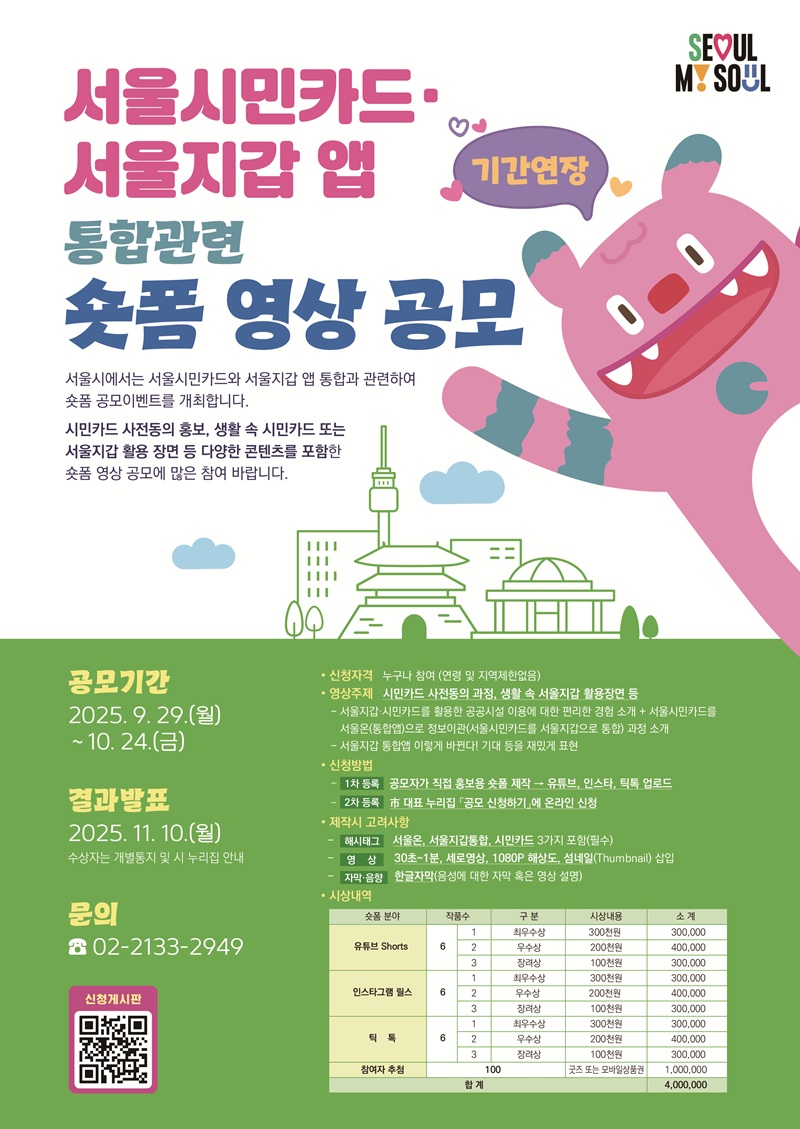 서울시민카드·서울지갑 앱 통합관련 숏폼 영상 공모 서울시에서는 서울시민카드와 서울지갑 앱 통합과 관련하여 숏폼 공모이벤트를 개최합니다. 시민카드 사전동의 홍보, 생활 속 시민카드 또는 서울지갑 활용 장면 등 다양한 콘텐츠를 포함한 숏폼 영상 공모에 많은 참여 바랍니다. 공모기간:2025.9.29.(월)~10.24.(금) 결과발표:2025.11.10.(월) 수상자는 개별통지 및 누리집 안내 신청자격 : 누구나 참여(연령 및 지역제한 없음.) 영상주제 : 시민카드 사전동의 과정, 생활 속 서울지갑 활용장면 등 -서울지갑·시민카드를 활용한 공공시설 이용에 대한 편리한 경험 소개 + 서울시민카드를 서울온 통합 앱으로 정보이관((서울시민카드를 서울지갑으로 통합) 과정 소개 -서울지갑 통합앱 이렇게 바뀐다! 기대 등을 재밌게 표현 신청방법 -(1차 등록) 공모자가 직접 홍보용 숏폼 제작 → 유튜브, 인스타, 틱톡 업로드 -(2차 등록) 市 대표 누리집 「신청하기」에 온라인 신청 제작시 고려사항 -(해시태그) 서울온, 서울지갑통합, 시민카드 3가지 포함(필수) -(영 상) 30초~1분, 세로영상, 1080P 해상도, 섬네일(Thumbnail) 삽입 -(자막·음향) 한글자막(음성에 대한 자막 혹은 영상 설명) 문의:02-2133-2949