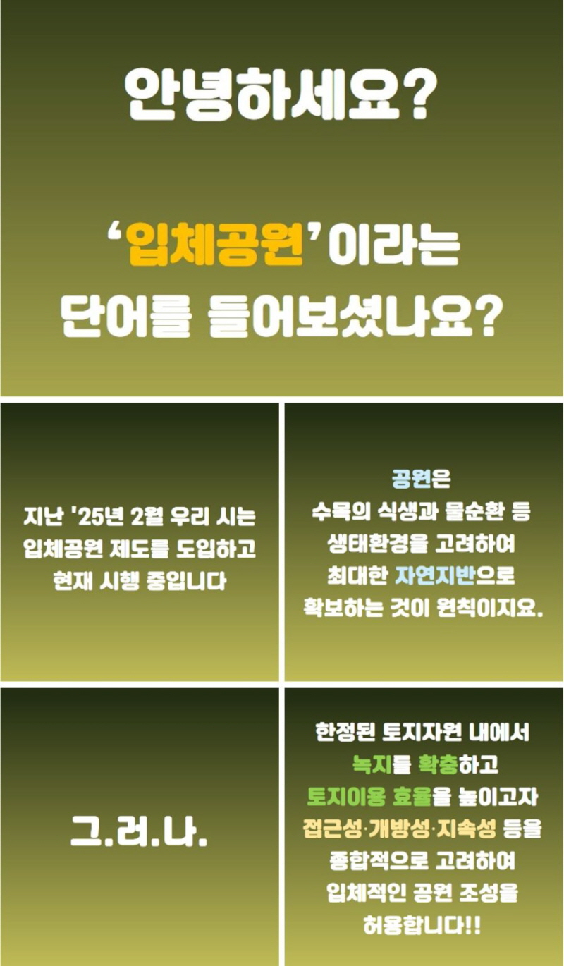안녕하세요? '입체공원'이라는 단어를 들어보셨나요? 지난 '25년 2월 우리 시는 입체공원 제도를 도입하고 현재 시행 중입니다. 공원은 수목의 식생과 물순환 등 생태환경을 고려하여 최대한 자연지반으로 확보하는 것이 원칙이지요. 그러나 한정된 토지자원 내에서 녹지를 확충하고 토지이용 효율을 높이고자 접근성, 개방성, 지속성 등을 종합적으로 고려하여 입체적인 공원 조성을 허용합니다. 그런데 '입체공원' 용어가 낯설고 어렵습니다. 건물 옥상녹화 등 다른 개념들과 혼동되기도 합니다. 그래서 보다 쉽게 이해하고 공감할 수 있는 용어로 변경하고자 입체공원 네이밍을 공모합니다. 시상: 서울사랑 상품권 최우수상 300,000원 우수상 100,000원 장려상 50,000원 추첨을 통한 참가상: 커피 기프티콘, 해치&소울프렌드 인형