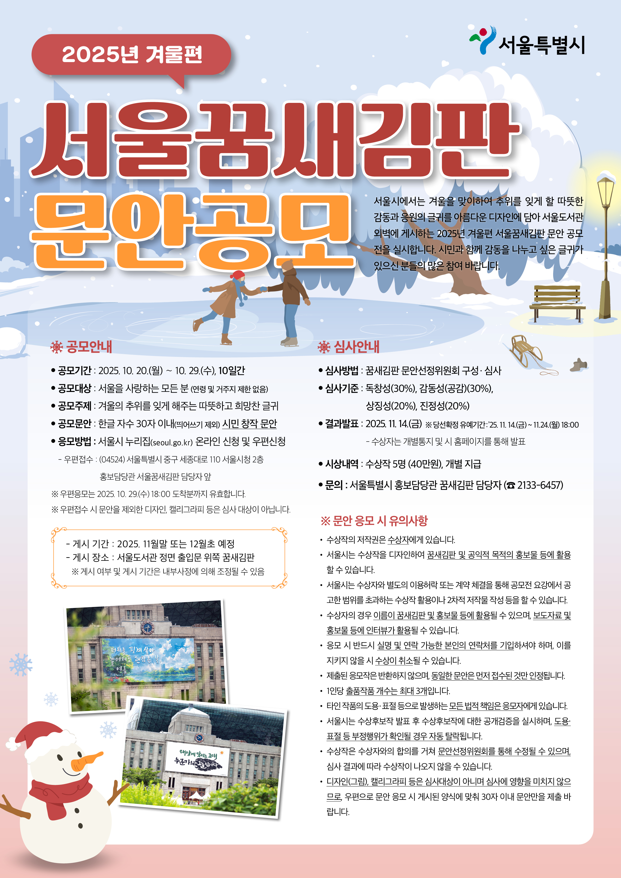 2025년 겨울편 서울꿈새김판 문안공모 서울시에서는 겨울을 맞이하여 추위를 잊게 할 따뜻한 감동과 응원의 글귀를 아름다운 디자인에 담아 서울도서관 외벽에 게시하는 2025년 겨울편 서울꿈새김판 문안 공모전을 실시합니다. 시민과 함께 감동을 나누고 싶은 글귀가 있으신 분들의 많은 참여 바랍니다. 공모안내 공모기간 : 2025. 10. 20.(월) ～ 10. 29.(수), 10일간 공모대상 : 서울을 사랑하는 모든 분 (연령 및 거주지 제한 없음) 공모주제 : 겨울의 추위를 잊게 해주는 따뜻하고 희망찬 글귀 공모문안 : 한글 자수 30자 이내(띄어쓰기 제외) 시민 창작 문안 응모방법 : 서울시 누리집(seoul.go.kr) 온라인 신청 및 우편 신청 -우편접수 : (04524) 서울특별시 중구 세종대로 110 서울시청 2층 홍보담당관 서울꿈새김판 담당자 앞 ※ 우편 응모는 2025. 10. 29.(수) 18:00 도착분까지 유효합니다. ※ 우편 접수 시 문안을 제외한 디자인, 캘리그라피 등은 심사 대상이 아닙니다. - 게시 기간 : 2025. 11월 말 또는 12월 초 예정 - 게시 장소 : 서울도서관 정면 출입문 위쪽 서울꿈새김판 ※ 게시 여부 및 게시 기간은 내부사정에 의해 조정될 수 있음 심사안내 심사방법 : 꿈새김판 문안선정위원회 구성․심사 심사기준 : 독창성(30%), 감동성(공감)(30%), 상징성(20%), 진정성(20%) 결과발표 : 2025. 11. 14.(금) ※ 당선확정 유예기간(공개검증) : 2025. 11. 14.(금) ~ 11.24.(월) 18:00 시상내역 : 수상작 5명(40만원), 개별 지급 문의 :   서울특별시 홍보담당관 꿈새김판 담당자(☎2133-6457) 문안 응모 시 유의사항 수상작의 저작권은 수상자에게 있습니다. 서울시는 수상작을 디자인하여 꿈새김판 및 공익적 목적의 홍보물 등에 활용할 수 있습니다. 서울시는 수상자와 별도의 이용허락 또는 계약 체결을 통해 공모전 요강에서 공고한 범위를 초과하는 수상작 활용이나 2차적 저작물 작성 등을 할 수 있습니다. 수상자의 경우 이름이 꿈새김판 및 홍보물 등에 활용될 수 있으며, 보도자료 및 홍보물 등에 인터뷰가 활용될 수 있습니다. 응모 시 반드시 실명 및 연락 가능한 본인의 연락처를 기입하셔야 하며, 이를 지키지 않을 시 수상이 취소될 수 있습니다. 제출된 응모작은 반환하지 않으며, 동일한 문안은 먼저 접수된 것만 인정됩니다. 1인당 출품작품 개수는 최대 3개입니다. 타인 작품의 도용․표절 등으로 발생하는 모든 법적 책임은 응모자에게 있습니다. 서울시는 수상후보작 발표 후 수상후보작에 대한 공개검증을 실시하며, 도용․표절 등 부정행위가 확인될 경우 자동 탈락됩니다. 수상작은 수상자와의 합의를 거쳐 문안선정위원회를 통해 수정될 수 있으며, 심사 결과에 따라 수상작이 나오지 않을 수 있습니다. 디자인(그림), 캘리그라피 등은 심사대상이 아니며 심사에 영향을 미치지 않으므로, 우편으로 문안 응모 시 게시된 양식에 맞춰 30자 이내 문안만을 제출 바랍니다.