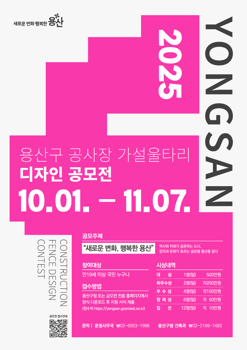 - 공 모 명 : 2025 용산구 공사장 가설울타리 디자인 공모전  - 공모주제 : 『새로운 변화, 행복한 용산』             _역사와 미래가 공존하는 도시, 감각과 문화가 흐르는 글로벌 용산을 담다 - 접수기간 : 2025. 10. 1.(수) ~ 11. 7.(금)  - 응모자격 : 만19세이상 국민 누구나  - 접수방법 : 용산구청 또는 공모전 전용 홈페이지에서 양식 다운로드 후 지정서식 제출 (접수처 https://yongsan.gcontest.co.kr) - 제출물 : 출품신청 및 작품설명서 1부, A1 작품 보드(pdf) 1부  - 문 의 처 : 운영사무국 ☎02-6953-1996 시상내역 : 총 25개 작품 시상(상장, 시상금 17,200천원)   구분   규모   시상금(디자인활용비)   비고   대    상   1명(팀)   500만원   상장   최우수상   2명(팀)   각 200만원   상장   우수상   4명(팀)   각 100만원   상장   장려상   6명(팀)   각 50만원   상장   입선   12명(팀)   각 10만원   상장   
