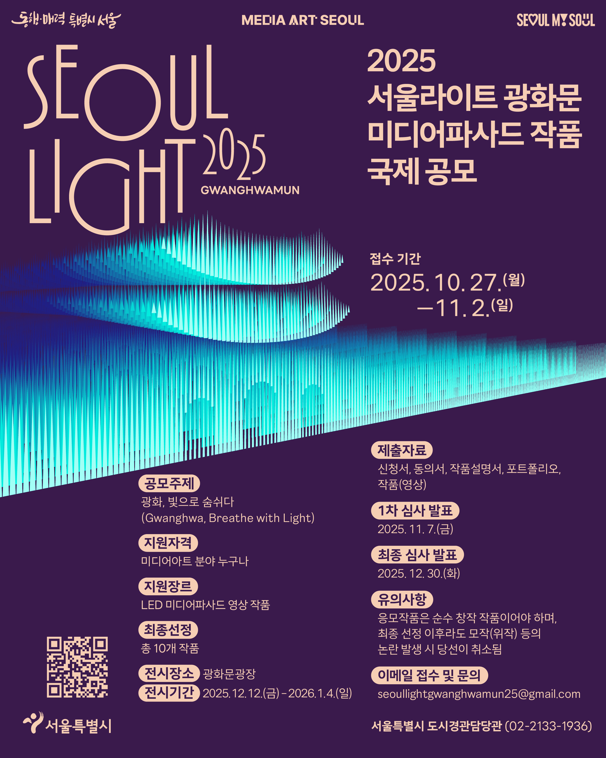 2025 서울라이트 광화문 미디어파사드 작품 국제공모. 공모주제 : 광화, 빛으로 숨쉬다, 지원자격 : 미디어아트 분야 누구나, 최종선정 : 총 10개 작품, 전시장소 : 광화문광장, 전시기간 : 2025.12.12.(금) ~ 2026.1.4.(일), 제출자료 : 신청서, 동의서, 작품설명서, 포트폴리오, 작품(영상), 1차 심사 발표 : 2025.11.7.(금), 최종 심사 발표 : 2025.12.30.(화), 유의사항 : 응모작품은 순수 창작 작품이어야 하며, 최종 선정 이후라도 모작(위작) 등의 논란 발생 시 당선이 취소됨, 이메일 접수 및 문의 : seoullightgwanghwamun25@gmail.com, 서울특별시 도시경관담당관(02-2133-1936)