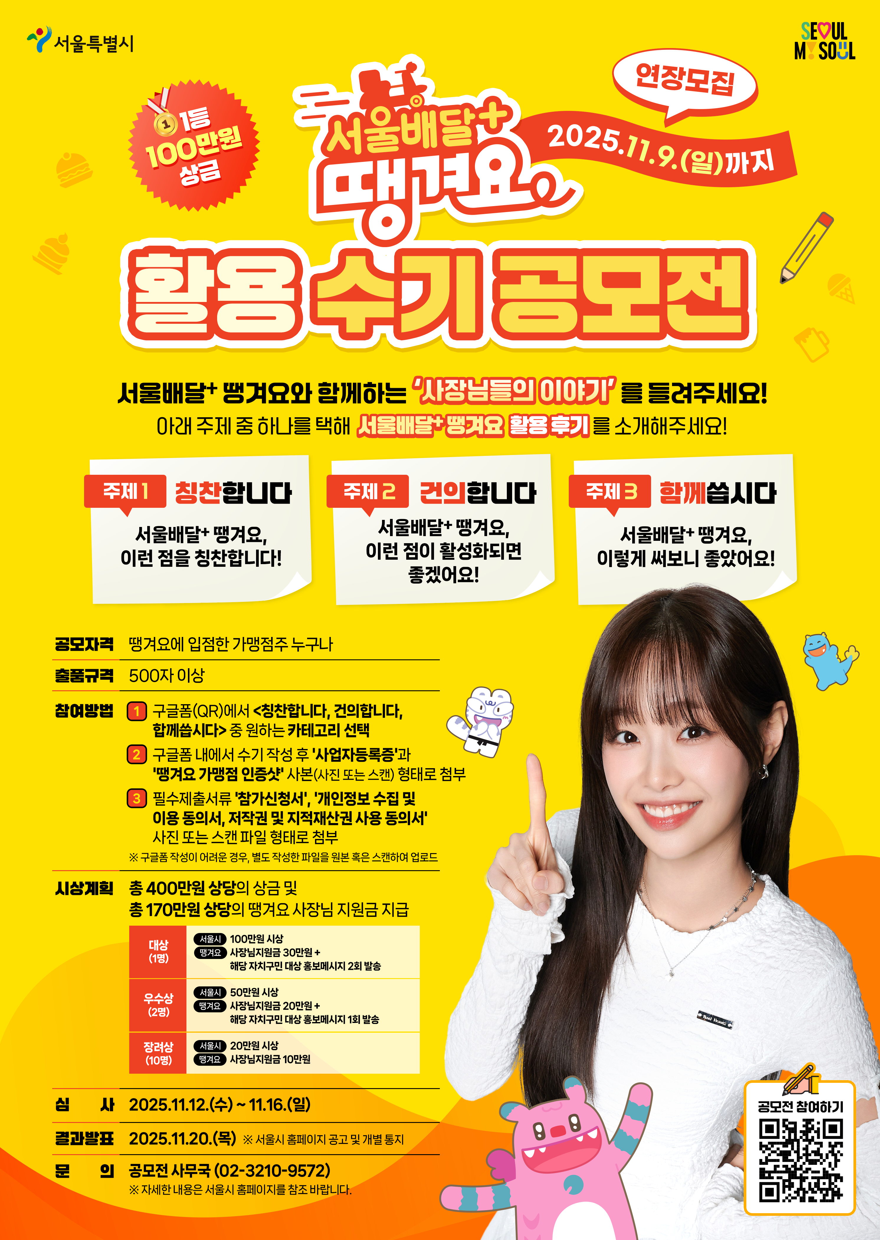 서울배달+ 땡겨요 2025.9.5.(금)~10.12.(일) 활용 수기 공모전 서울배달+ 땡겨요와 함께하는 '사장님들의 이야기'를 들려주세요! 아래 주제 중 하나를 택해 서울배달+ 땡겨요 활용 후기를 소개해주세요! 주제1: 칭찬합니다, 서울배달+ 땡겨요, 이런 점을 칭찬합니다! 주제2: 건의합니다, 서울배달+ 땡겨요, 이런 점이 활성화되면 좋겠어요!, 주제3: 함께씁시다, 서울배달+ 땡겨요, 이렇게 써보니 좋았어요! 공모자격 : 서울배달+ 땡겨요에 입점한 가맹점주 누구나, 출품규격 : 500자 이상, 참여방법 : 1. 구글폼(QR)에서 <칭찬합니다, 건의합니다, 함께씁시다> 중 원하는 카테고리 선택 2. 구글폼 내에서 수기 작성 후 '사업자등록증'과 '땡겨요 가맹점 인증샷' 사본(사진 또는 스캔) 형태로 첨부 3. 필수제출서류 '참가신청서', '개인정보 수집 및 이용 동의서, 저작권 및 지적재산권 사용 동의서' 사진 또는 스캔 파일 형태로 첨부 ※구글폼 작성이 어려운 경우, 별도 작성한 파일을 원본 혹은 스캐하여 업로드, 시상계획 : 총 400만원 상당의 상금 및 총 170만원 상당의 땡겨요 사장님 지원금 지급, 결과발표 : 2025.10.24.(금) ※서울시 홈페이지 공고 및 개별 통지, 문의 : 공모전 사무국(02-3210-9572) ※ 자세한 내용은 서울시 홈페이지를 참조 바랍니다. 