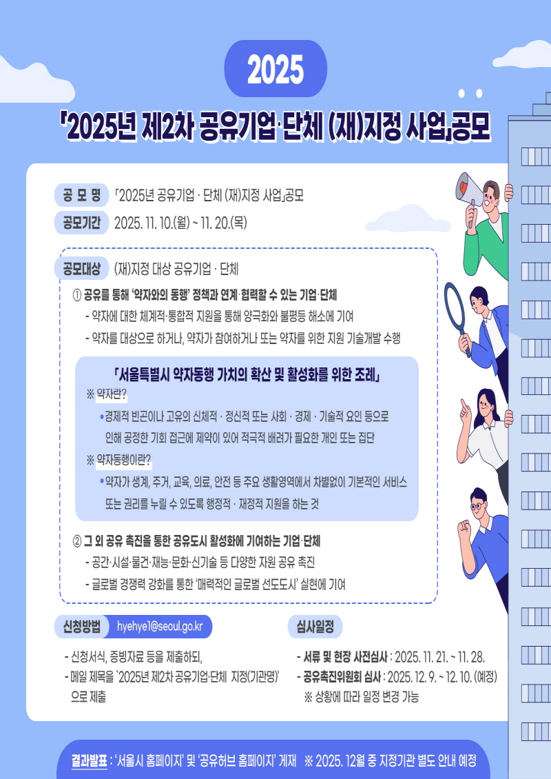 2025년 제2차 공유기업&middot;단체 (재)지정 사업공모  공 모 명 '2025년 제2차 공유기업 &middot; 단체 (재)지정 사업 공모  공모기간 2025. 11. 10.(월) ~ 11. 20.(목)  공모대상 (재)지정 대상 공유기업 &middot; 단체 ① 공유를 통해 &lsquo;약자와의 동행&rsquo;정책과 연계&middot;협력할 수 있는 기업&middot;단체  약자에 대한 체계적&middot;통합적 지원을 통해 양극화와 불평등 해소에 기여 약자를 대상으로 하거나, 약자가 참여하거나 또는 약자를 위한 지원 기술개발 수행 「서울특별시 약자동행 가치의 확산 및 활성화를 위한 조례」 ※ 약자란? &bull; 경제적 빈곤이나 고유의 신체적 &middot; 정신적 또는 사회 &middot; 경제 &middot; 기술적 요인 등으로 인해 공정한 기회 접근에 제약이 있어 적극적 배려가 필요한 개인 또는 집단 ※ 약자동행이란? &bull; 약자가 생계, 주거, 교육, 의료, 안전 등 주요 생활영역에서 차별없이 기본적인 서비스 또는 권리를 누릴 수 있도록 행정적 &middot; 재정적 지원을 하는 것  ② 그 외 공유 촉진을 통한 공유도시 활성화에 기여하는 기업&middot;단체  공간&middot;시설&middot;물건&middot;재능&middot;문화&middot;신기술 등 다양한 자원 공유 촉진 글로벌 경쟁력 강화를 통한 '매력적인 글로벌 선도도시' 실현에 기여 신청방법 hyehye1@seoul.go.kr  신청서식, 증빙자료 등을 제출하되, 메일 제목을 &lsquo;2025년 제2차 공유기업&middot;단체 지정(기관명)&rsquo; 으로 제출 심사일정  서류 및 현장 사전심사 : 2025. 11. 21. ~ 11. 28. 공유촉진위원회 심사 : 2025. 12. 9. ~ 12. 10. (예정) ※ 상황에 따라 일정 변경 가능 결과발표 : '서울시 홈페이지' 및 '공유허브 홈페이지' 게재 ※ 2025. 12월 중 지정기관 별도 안내 예정