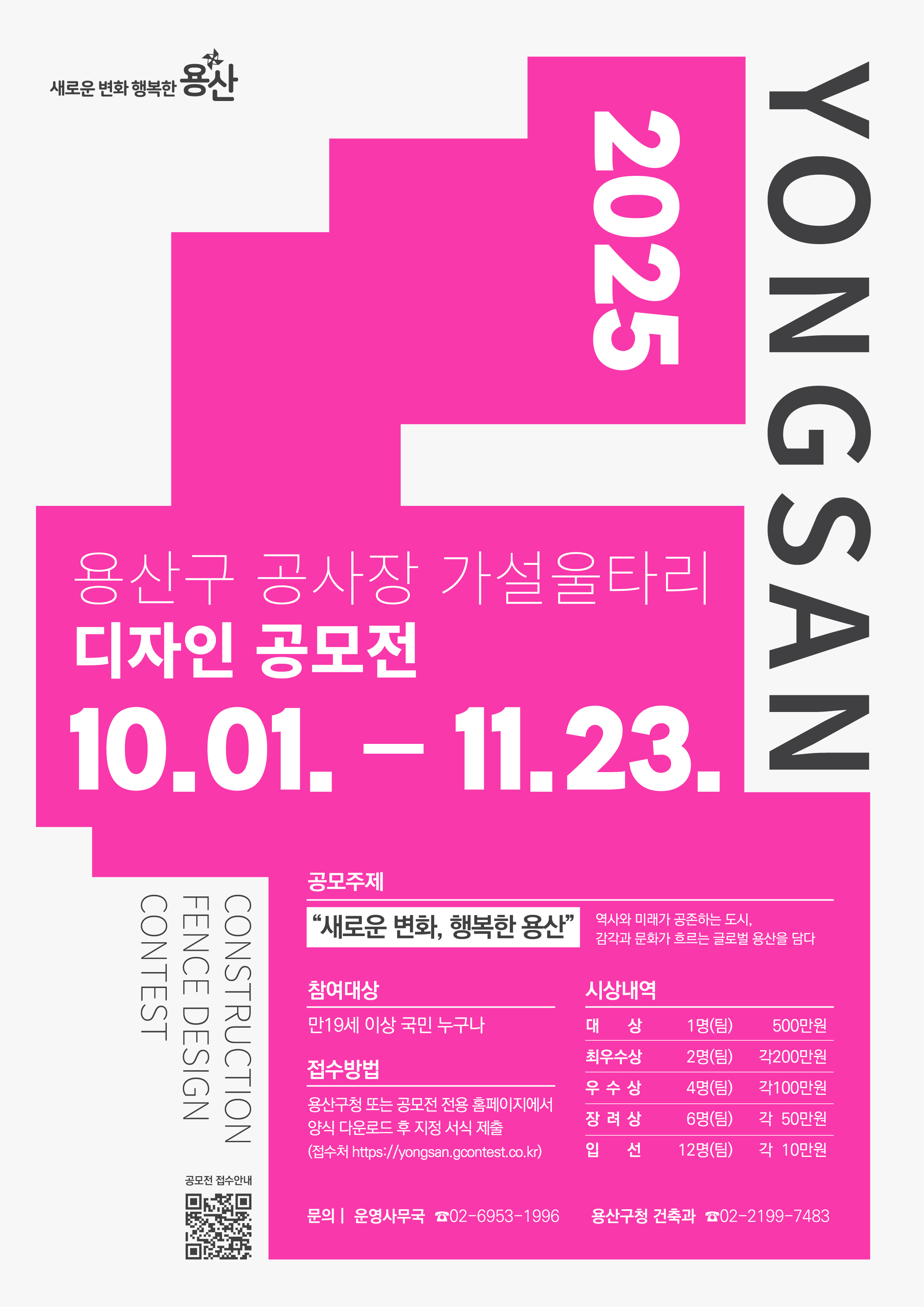 - 공 모 명 : 2025 용산구 공사장 가설울타리 디자인 공모전  - 공모주제 : 『새로운 변화, 행복한 용산』             _역사와 미래가 공존하는 도시, 감각과 문화가 흐르는 글로벌 용산을 담다 - 접수기간 : 2025. 10. 1.(수) ~ 11. 23.(일)  - 응모자격 : 만19세이상 국민 누구나  - 접수방법 : 용산구청 또는 공모전 전용 홈페이지에서 양식 다운로드 후 지정서식 제출 (접수처 https://yongsan.gcontest.co.kr) - 제출물 : 출품신청 및 작품설명서 1부, A1 작품 보드(pdf) 1부  - 문 의 처 : 운영사무국 ☎02-6953-1996 시상내역 : 총 25개 작품 시상(상장, 시상금 17,200천원)   구분   규모   시상금(디자인활용비)   비고   대    상   1명(팀)   500만원   상장   최우수상   2명(팀)   각 200만원   상장   우수상   4명(팀)   각 100만원   상장   장려상   6명(팀)   각 50만원   상장   입선   12명(팀)   각 10만원   상장   