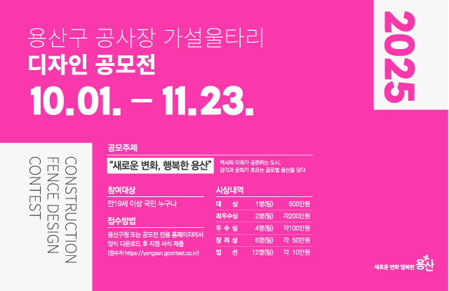 - 공 모 명 : 2025 용산구 공사장 가설울타리 디자인 공모전  - 공모주제 : 『새로운 변화, 행복한 용산』             _역사와 미래가 공존하는 도시, 감각과 문화가 흐르는 글로벌 용산을 담다 - 접수기간 : 2025. 10. 1.(수) ~ 11. 23.(일)  - 응모자격 : 만19세이상 국민 누구나  - 접수방법 : 용산구청 또는 공모전 전용 홈페이지에서 양식 다운로드 후 지정서식 제출 (접수처 https://yongsan.gcontest.co.kr) - 제출물 : 출품신청 및 작품설명서 1부, A1 작품 보드(pdf) 1부  - 문 의 처 : 운영사무국 ☎02-6953-1996 시상내역 : 총 25개 작품 시상(상장, 시상금 17,200천원)   구분   규모   시상금(디자인활용비)   비고   대    상   1명(팀)   500만원   상장   최우수상   2명(팀)   각 200만원   상장   우수상   4명(팀)   각 100만원   상장   장려상   6명(팀)   각 50만원   상장   입선   12명(팀)   각 10만원   상장   
