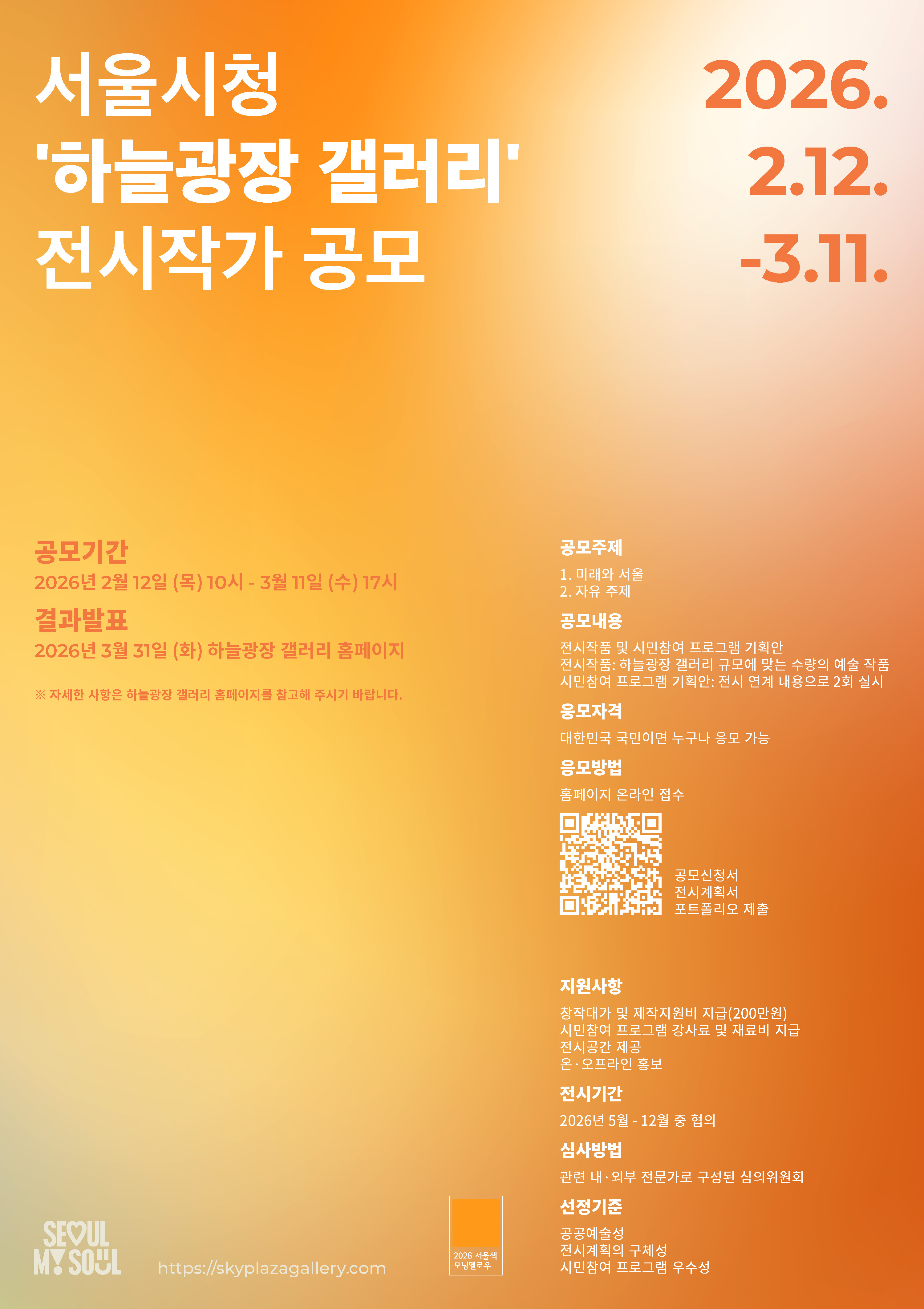 서울시청 '하늘광장 갤러리' 전시작가 공모, 공모기간 2026년 2월 12일(목) 10시~3월 11일(수) 17시, 결과발표 2026년 3월 31일(화) 하늘광장 갤러리 홈페이지, 자세한 사항은 하늘광장 갤러리 홈페이지를 참고해 주시기 바랍니다., 공모주제 1. 미래와 서울 2. 자유주제, 공모내용: 전시작품 및 시민참여 프로그램 기획안, 전시작품:하늘광장 갤러리 규모에 맞는 수량의 예술 작품, 시민참여 프로그램 기획안: 전시 연계 내용으로 2회 실시, 응모자격: 대한민국 국민이면 누구나 응모 가능, 응모방법: 홈페이지 온라인 접수, 공모신청서, 전시계획서, 포트폴리오 제출, 지원사항: 창작대가 및 제작지원비 지급(200만원), 시민참여 프로그램 강사료 및 재료비 지급, 전시공간 제공, 온오프라인 홍보, 전시기간: 2026년 5월~12월 중 협의, 심사방법: 관련 내외부 전문가로 구성된 심의위원회, 선정기준:공공예술성, 전시계획의 구체성, 시민참여 프로그램 우수성