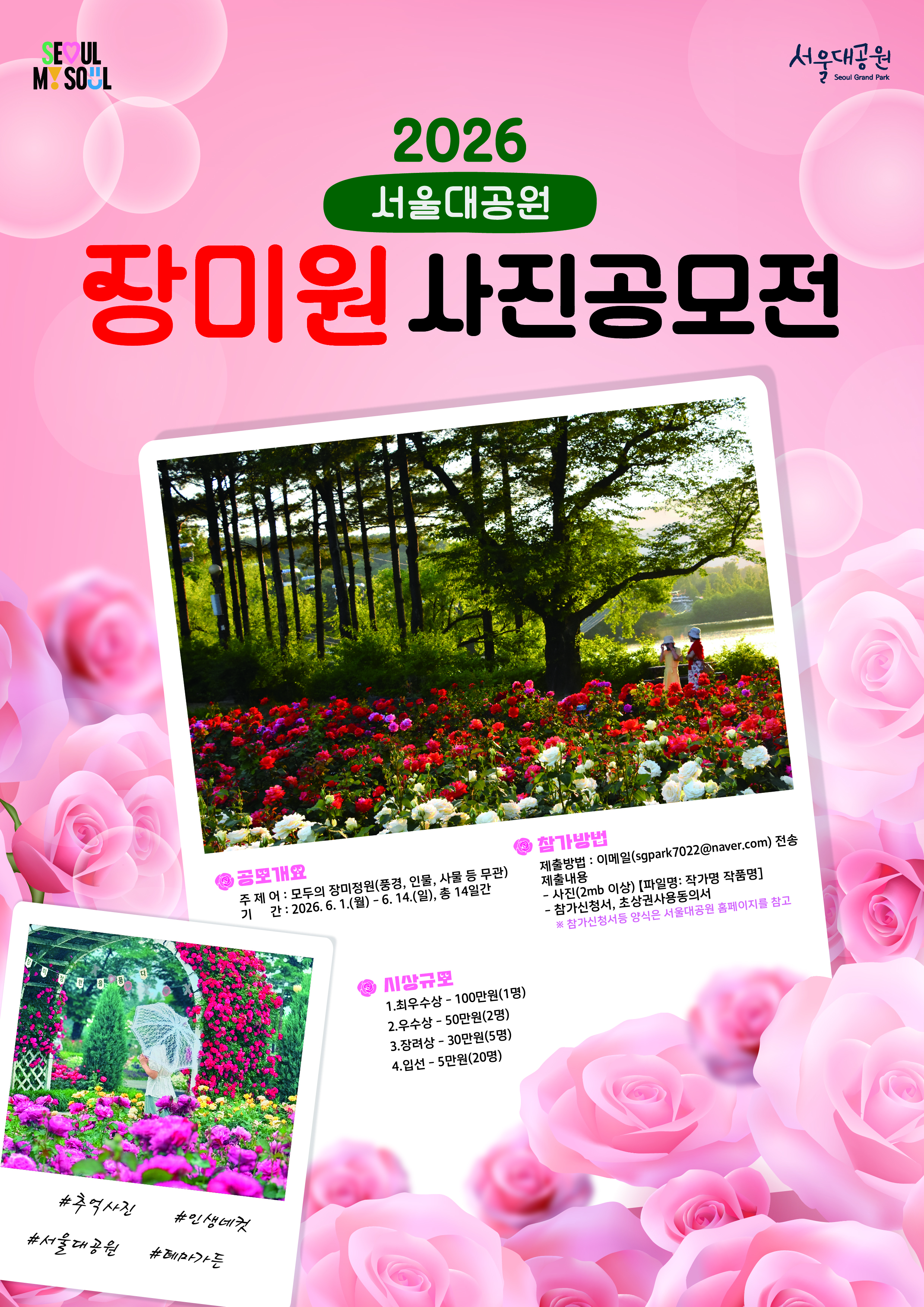 2026 서울대공원 장미원 사진공모전  공모개요 주 제 : 모두의 장미정원 (풍경, 인물, 사물 등 무관) 기 간 : 2026. 6. 1.(월) - 6. 14.(일), 총 14일간  참가방법 제출방법 : 이메일(sgpark7022@naver.com) 전송 제출내용  * 사진(2mb 이상) [파일명 : 작가명 작품명] * 참가신청서, 초상권사용동의서   ※ 참가신청서 등 양식은 서울대공원 홈페이지를 참고  시상규모  1. 최우수상 - 100만원(1명) 2. 우수상 - 50만원(2명) 3. 장려상 - 30만원(5명) 4. 입선 - 5만원(20명)  #추억사진 #인생대컷 #서울대공원 #테마가든