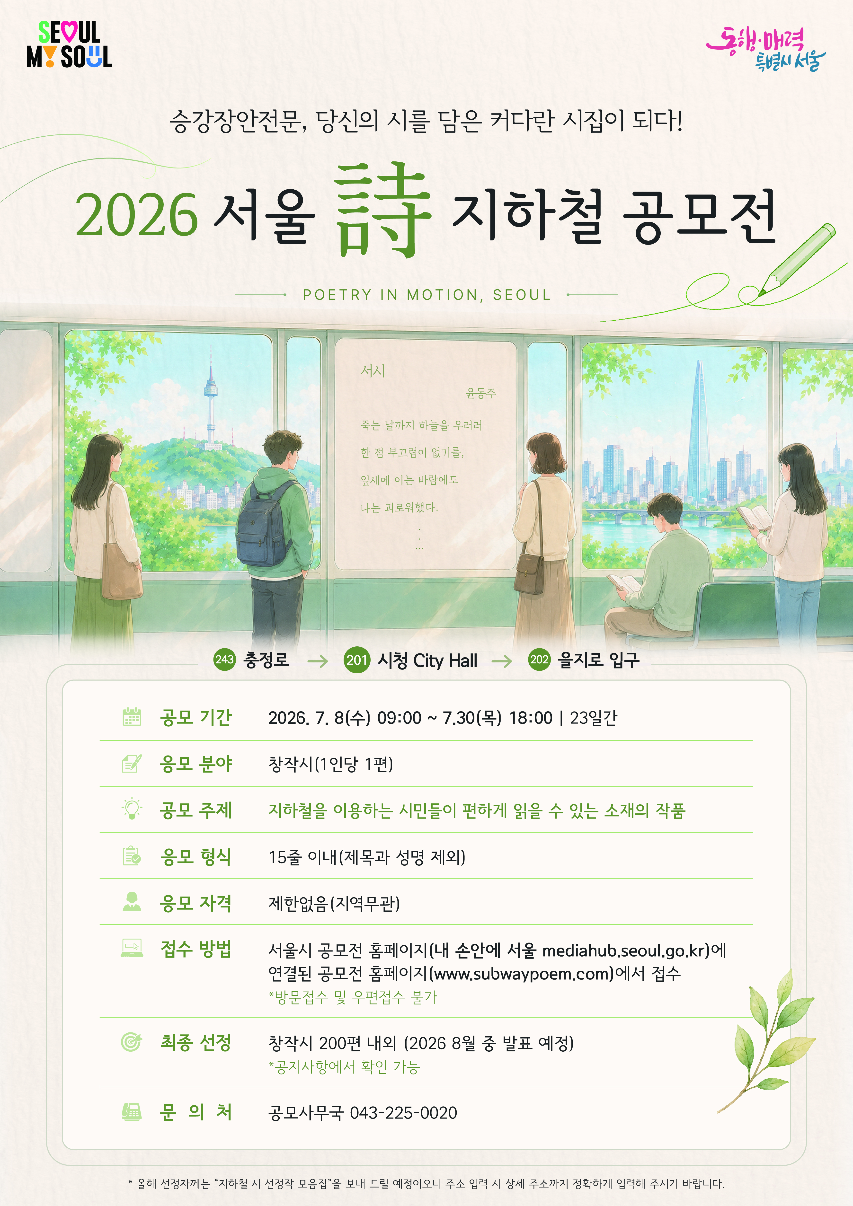 2026년 서울詩(시) 지하철 공모, 공모기간 2026.7.8.(수) 09:00~ 7.30.(목) 18:00 총23일간, 응모분야: 창작시(1인 1편), 공모주제: 지하철을 이용하는 시민들이 편하게 읽을 수 있는 소재의 작품, 응모형식 : 15줄 이내(제목과 성명 제외), 응모자격 : 제한없음(지역무관), 접수방법 : 서울시 공모전 홈페이지(내 손안에 서울 홈페이지(mediahub.seoul.go.kr)에 연결된 공모전용 홈페이지(www.subwaypoem.kr)에서 접수, 방문접수 및 우편접수 불가, 최종선정 : 창작시 200편 내외(2026.8월중 발표 예정, 공지사항 확인 가능), 문의처 : 공모사무국 043-225-0020