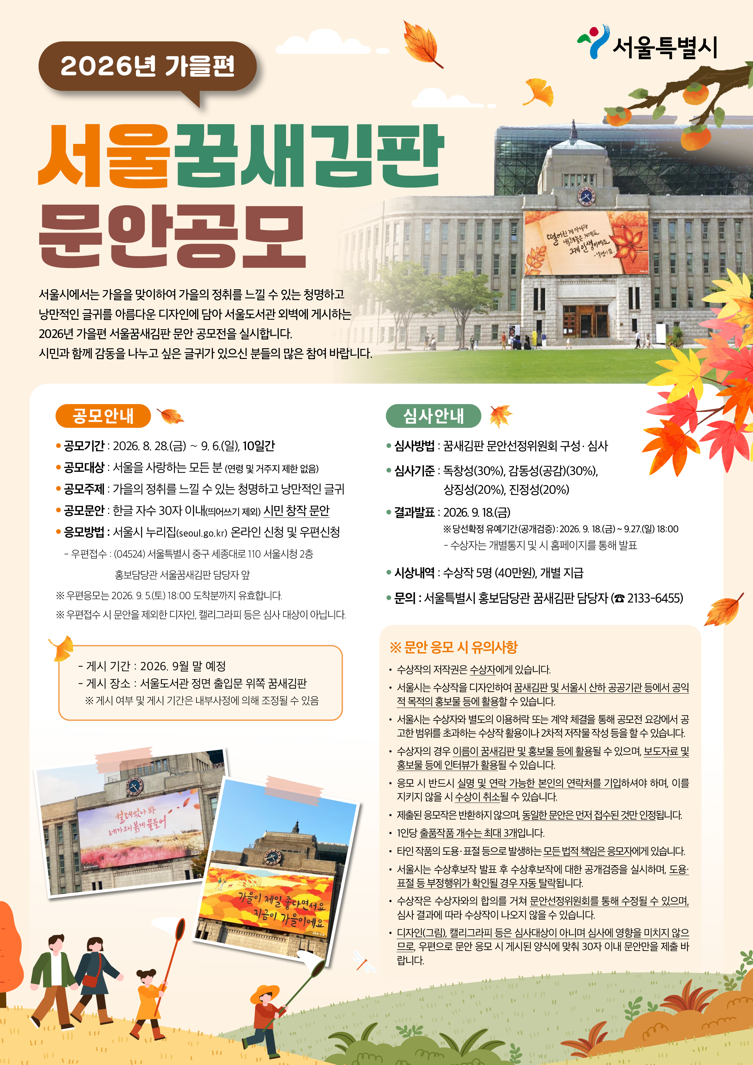 ㅇ공모명: 2026년 가을편 서울꿈새김판 문안 공모  ㅇ 공모기간 : 2026. 8. 28.(금) ～ 9. 6.(일), 10일간     ㅇ 공모대상 : 서울을 사랑하는 모든 분 (연령 및 거주지 제한 없음)     ㅇ 공모주제 : 가을의 정취를 느낄 수 있는 청명하고 낭만적인 글귀     ㅇ 공모문안 : 한글 자수 30자 이내(띄어쓰기 제외) 시민 창작 문안     ㅇ 응모방법 : 서울시 누리집(seoul.go.kr) 온라인 신청 및 우편신청        － 우편접수 : (04524) 서울특별시 중구 세종대로 110 서울시청 2층 홍보담당관 서울꿈새김판 담당자 앞