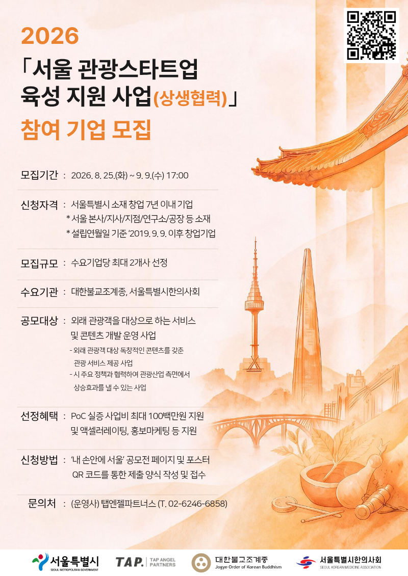   ○ 공 모 명 : 2026년도「서울 관광스타트업 육성 지원(상생협력) 사업｣      ○ 공모기간 : 2026. 8. 25.(화) ~ 9. 9.(수) 17:00    ○ 선발대상 : 수요기관 별 최대 2개 이상의 프로젝트 선정    ○ 수요기관 : 대한불교조계종, 서울특별시한의사회    ○ 선정혜택 : 실증 사업비 및 액셀러레이팅, 홍보마케팅 지원      ○ 공모대상 : 외래관광객을 대상으로 하는 서비스 및 콘텐츠 개발&middot;운영 사업     － 외래관광객 대상 독창적인 콘텐츠를 갖춘 관광 서비스 제공 사업     － 시 주요 정책과 협력하여 관광산업 측면에서 상승효과를 낼 수 있는 사업         ※ 기술 기반, 관광분야 B2B&middot;B2C 서비스 및 컨텐츠 등    ○ 접수방법 : &lsquo;내 손안에 서울&rsquo; 공모전 페이지에서 신청양식 내려받아 작성 후 제출     －온라인 접수 : 구글 폼 내 업로드 (https://forms.gle/5tFgUUhMQzByuTjt6)     ○ 1차 서류 평가 : 2026. 9. 10.(목) ~ 9. 11.(금)     －서류 평가 결과 및 발표 평가 안내(개별연락) : 2026. 9. 14.(월)    ○ 2차 발표 평가 및 심층 면담 : 2026. 9. 17.(목)     －오전 발표평가 후 최종 기업 선발, 당일 오후 중 심층 면담 진행 예정