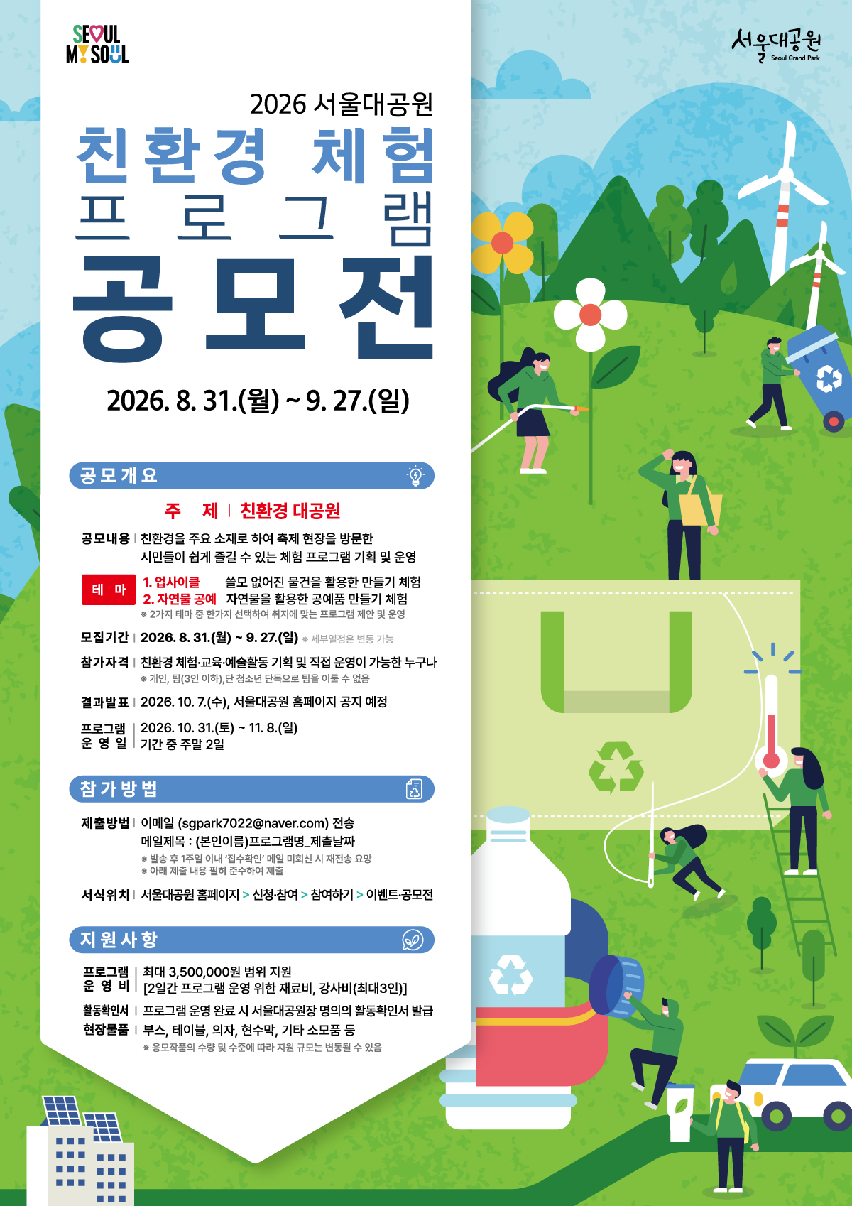 2026 서울대공원 친환경 체험 프로그램 공모전   2026. 8. 31.(월) ~ 9. 27.(일)    공모개요 주 제 | 친환경 대공원  공모내용 | 친환경을 주요 소재로 하여 축제 현장을 방문한 시민들이 쉽게 즐길 수 있는 체험 프로그램 기획 및 운영  테 마  업사이클 | 쓸모 없어질 물건을 활용한 만들기 체험  자연물 공예 | 자연물을 활용한 공예품 만들기 체험 ※ 2가지 테마 중 한가지 선택하여 취지에 맞는 프로그램 제안 및 운영  모집기간 | 2026. 8. 31.(월) ~ 9. 27.(일)  ※ 세부일정은 변동 가능  참가자격 | 친환경 체험&middot;교육&middot;예술활동 기획 및 직접 운영이 가능한 누구나  ※ 개인, 팀(3인 이하), 단 청소년 단독으로 팀을 이룰 수 없음  결과발표 | 2026. 10. 7.(수), 서울대공원 홈페이지 공지 예정  프로그램 운영일 | 2026. 10. 31.(토) ~ 11. 8.(일) 운 영 일 | 기간 중 주말 2일    참가방법 제출방법 | 이메일 (sgpark7022@naver.com) 전송  메일제목 : (본인이름)프로그램명_제출날짜  ※ 발송 후 1주일 이내 &lsquo;접수확인&rsquo; 메일 미회신 시 재전송 요망  ※ 아래 제출 내용 필히 준수하여 제출  서식위치 | 서울대공원 홈페이지 > 신청&middot;참여 > 참여하기 > 이벤트&middot;공모전    지원사항 프로그램 운영비 | 최대 3,500,000원 범위 지원  [2일간 프로그램 운영 위한 재료비, 강사비(최대3인)]  활동확인서 | 프로그램 운영 완료 시 서울대공원장 명의의 활동확인서 발급  현장물품 | 부스, 테이블, 의자, 현수막, 기타 소모품 등  ※ 응모작품의 수량 및 수준에 따라 지원 규모는 변동될 수 있음