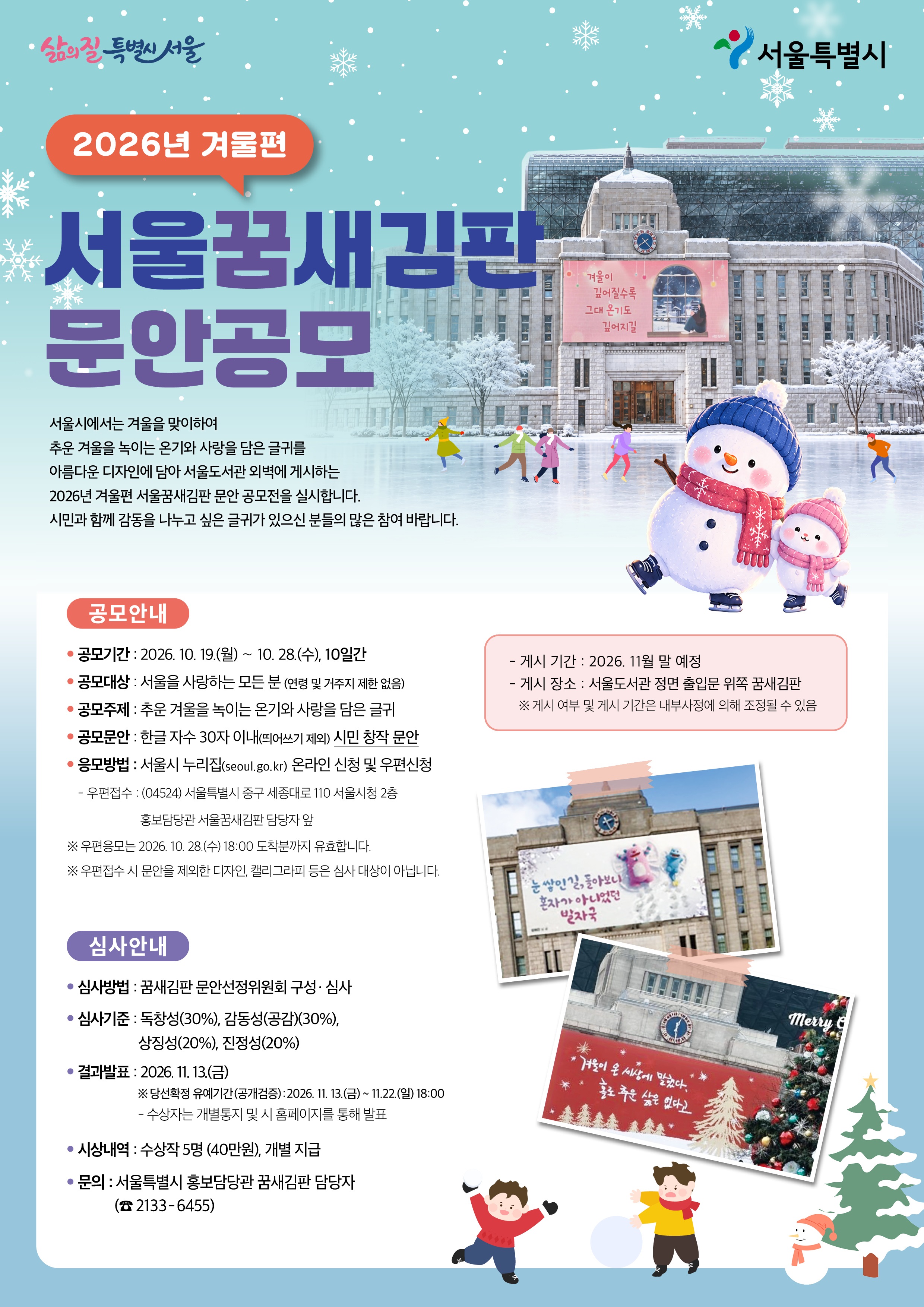 ㅇ공모명: 2026년 겨울편 서울꿈새김판 문안 공모 ㅇ 공모기간 : 2026. 10. 19.(월) ～ 10. 28.(수), 10일간 ㅇ 공모대상 : 서울을 사랑하는 모든 분 (연령 및 거주지 제한 없음) ㅇ 공모주제 : 추운 겨울을 녹이는 온기와 사랑을 담은 글귀 ㅇ 공모문안 : 한글 자수 30자 이내(띄어쓰기 제외) 시민 창작 문안 ㅇ 응모방법 : 서울시 누리집(seoul.go.kr) 온라인 신청 및 우편신청 － 우편접수 : (04524) 서울특별시 중구 세종대로 110 서울시청 2층 홍보담당관 서울꿈새김판 담당자 앞