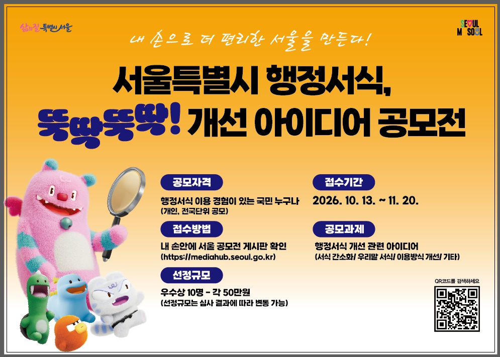 서울을 더 행복하게 서울특별시 서울 M Soul 내 손으로 더 편리한 서울을 만든다! 서울특별시 행정서식, 뚝딱뚝딱! 개선 아이디어 공모전 공모자격 행정서식 이용 경험이 있는 국민 누구나 (개인, 전국단위 공모) 접수방법 내 손안에 서울 공모전 게시판 확인 (https://mediahub.seoul.go.kr/) 선정규모 우수상 10명 - 각 50만원 (선정규모는 심사 결과에 따라 변동 가능) 접수기간 2026. 10. 13. ~ 11. 20. 공모과제 행정서식 개선 관련 아이디어 (서식 간소화 / 우리말 서식 / 이용방식 개선 / 기타) QR코드를 검색하세요 바로가기 링크 https://mediahub.seoul.go.kr/gongmo/2000785