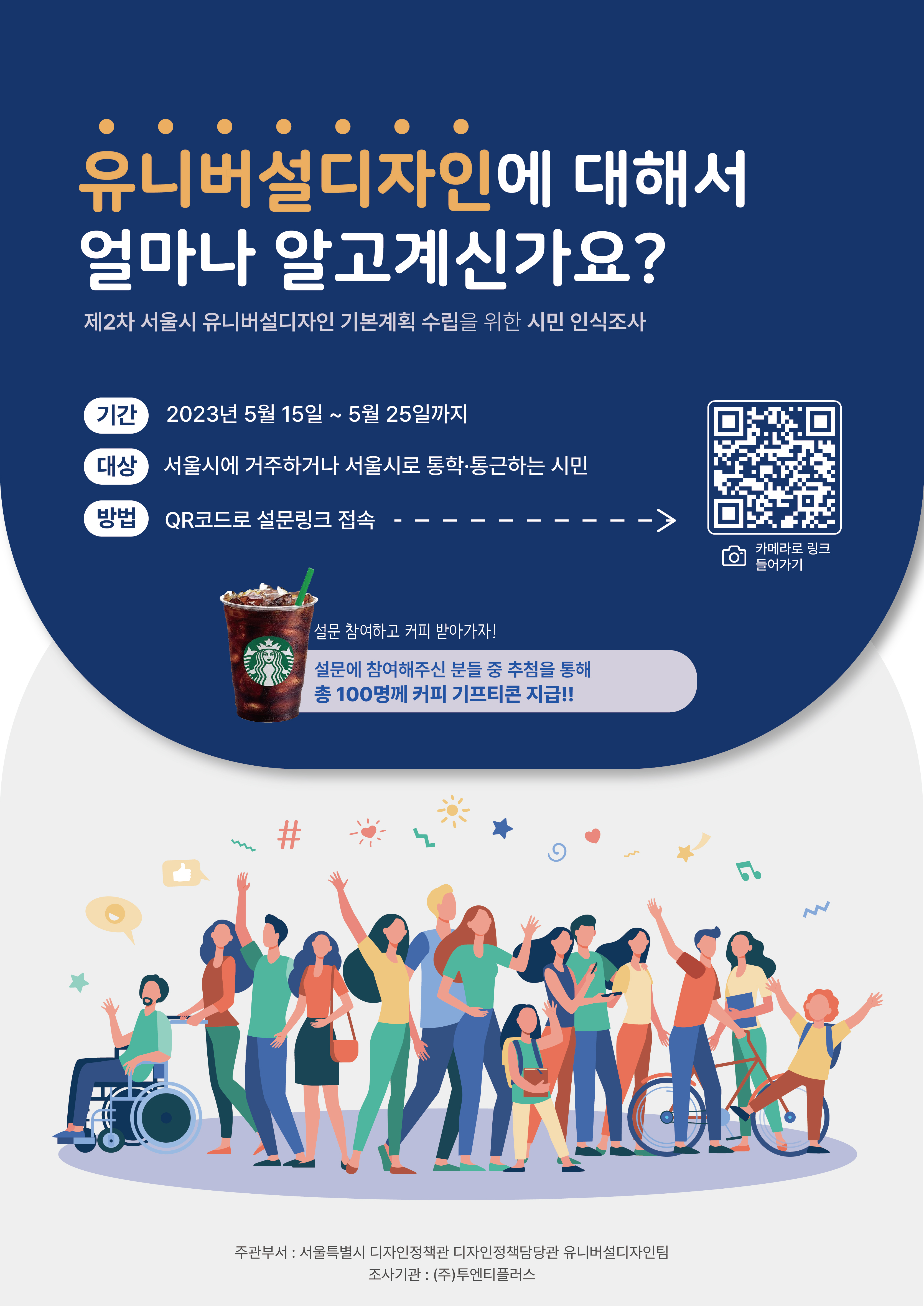 유니버셜디자인에 대해서 얼마나 알고계신가요? 제2차 서울시 유니버셜디자인 기본계획 수립을 위한 시민 인식조사 - 기간: 2023년 5월 15일 ~ 5월 25일까지 - 대상: 서울시에 거주하거나 서울시로 통학.통근하는 시민 - 방법: QR코드로 설문링크 접속 --> 카메라로 링크 들어가기 QR코드 - 설문 참여하고 커피 받아가자! 설문에 참여해주신 분들 중 추첨을 통해 총100명께 커피 기프티콘 지급!! - 주관부서: 서울특별시 디자인정책관 디자인정책담당관 유니버설디자인팀  - 조사기관: (주)투엔티플러스