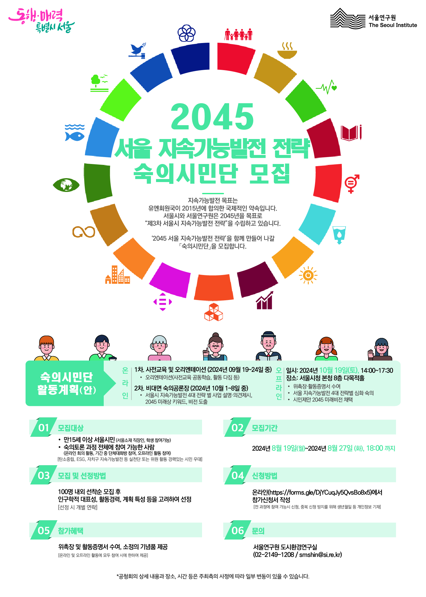 지속가능발전 목표는 유엔회원국이 2015년에 합의한 국제적인 약속입니다.서울시와 서울연구원은 2045년을 목표로 “제3차 서울시 지속가능발전 전략”을 수립하고 있습니다.‘2045 서울 지속가능발전 전략’을 함께 만들어 나갈 「숙의시민단」을 모집합니다. 숙의시민단 활동계획(안) 온라인 1차. 사전교육 및 오리엔테이션 2024년 9월 19~24일 중 오리엔테이션(사전교육-공동학습, 활동다짐 등) 2차. 비대면 숙의공론장(2024년 10월 1~8일 중) 서울시 지속가능발전 4대 전략 사업 설명·의견제시, 2045 미래상 키워드 및 미래비전 도출 오프라인 일시: 2024년 10월 19일(토) 14:00~17:30, 서울시청 본청 8층 다목적홀 위촉장 활동증명서 수여 서울 지속가능발전 4대 전략별 심화 숙의 시민제안 2045 미래제안 비전 01 모집대상만 15세 이상 서울시민 (서울 소재 직장, 학교 등을 다니는 직장인, 학생 참여가능) 숙의토론과정 전체에 참여가능한 사람 (온라인 회의 활동, 기간 중 단체대화방 참여, 오프라인 활동 참여) [탄소중립, ESG, 자치구 지속가능발전 등 실천단 또는 위원 활동 경력 우대] 03 모집 및 선정방법 100명 내외 선착순 모집 후 인구학적 대표성, 활동경력, 계획 특성 등을 고려하여 선정 [선정 시 개별연락] 02 모집기간: 2024년 8월 19일(월) ~ 2024년 8월 27일 (화), 18:00 까지 04신청방법: 온라인(https://forms.gle/DjYCuqJy5QvsBo8x5)에서 참가신청서 작성 (*전 과정에 참여 가능시 신청, 중복 신청 방지를 위해 생년월일 등 개인정보 기재) 05참가혜택: 위촉장 및 활동증명서 수여, 소정의 기념품 제공(온라인 및 오프라인 활동에 모두 참여 시 제공) 06 문의: 서울연구원 도시환경연구실 02-2149-1028 / smshin@si.re.kr 공청회의 상세 내용과 장소, 시간 등은 주최측의 사정에 따라 일부 변동이 있을 수 있습니다.