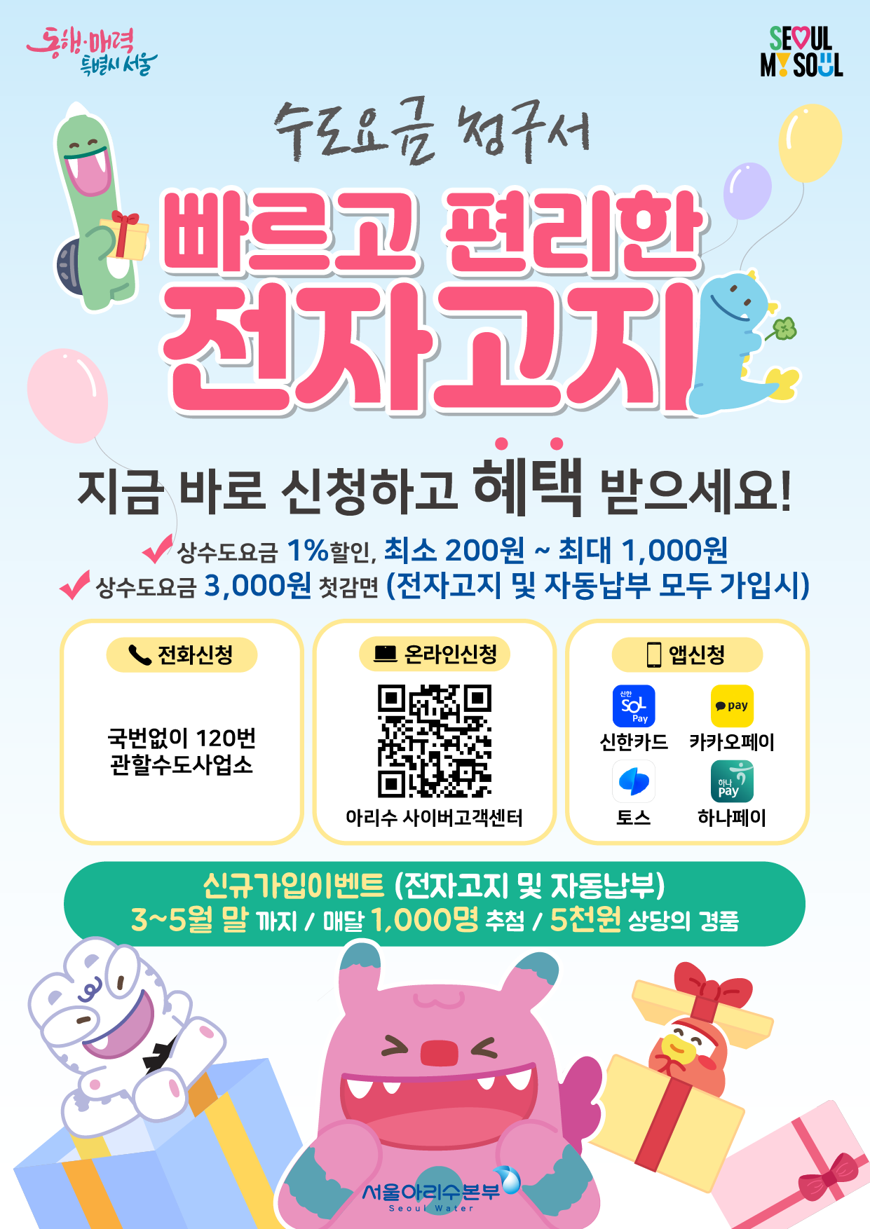 수도요금 청구서 빠르고 편리한 전자고지 지금바로 신청하고 혜택 받으세요! 상수도요금 1%할인, 최소200원~1,000원 상수도요금 3,000원 첫감면(전자고지 및 자동납부 모두가입시)전화신청 국번없이120번 관할수도사업소 온라인신청 아리수사이버고객센터 앱신청 신한카드 카카오페이 토스 하나페이 신규가입이벤트(전자고지 및 자동납부) 3~5월말까지/매달 1,000명 추첨/5천원 상당의 경품