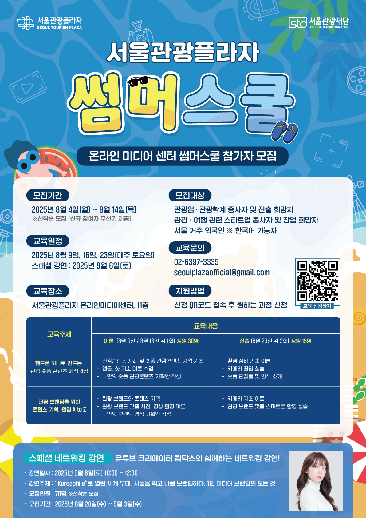 여름휴가? ✨난 영상배워!  서울관광플라자 썸머스쿨 참가자를 모집합니다.  ● 관광, 여행 콘텐츠를 만들고 싶은 분! ● 브랜드에 알맞은 영상을 만들고 싶은 분! ● 여름 동안 자기계발을 하고 싶은 분! ● 관광, 여행 영상에 관심이 있는 분! ● 서울을 소개하는 영상 콘텐츠 제작에 관심이 있는 분!  서울관광플라자에서 무료로 교육 받고! 강연도 듣고! 수료증도 받고!  유익하고 즐거운 여름을 보내보세요✨  📅모집기간 2025년 8월 4일(월) ~ 2025년 8월 14일(목)  ※ 선착순 모집 마감  👀모집대상 - 관광업•관광학계 종사자 및 진출 희망자 - 관광•여행 관련 스타트업 종사자 및 창업 희망자 - 서울을 좋아하는 한국어 가능 외국인  📍교육일정 - 이론 교육: 2025년 8월 9일(토) / 2025년 8월 16일(토)  - 실습 교육: 2025년 8월 23일(토) - 스페셜 강연: 2025년 9월 6일(토)  🚩교육장소 서울관광플라자 온라인미디어센터, 11층  📢지원방법 신청 QR코드로 자신에게 맞는 과정 신청 ※ 교육 주제별 중복 신청은 가능하나, 신청자가 많을 경우에는 2개 과정 중 1개 과정만 참여 가능할 수 있습니다.       (스페셜 강연은 제외)  📫교육문의 T. 02- 6397 - 3335 M. seoulplazaofficial@gmail.com