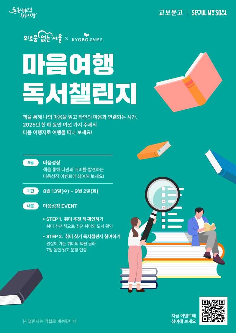 마음여행 독서챌린지 4회차 안내 포스터 [외로움 없는 서울 × 교보문고] 마음여행 독서챌린지 4탄 참여자를 모집합니다      ‘마음여행 독서챌린지’는 서울시의 외로움·고립은둔 종합대책인  <외로움 없는 서울> 프로젝트의 핵심사업인 ‘365 서울챌린지’의 일환으로  서울시가 교보문고와 함께 기획한 책을 통해 나를 돌아보고  주변과 소통하며 외로움을 극복하는 독서챌린지입니다.     책을 통해 나만의 취미를 발견하는 8월 마음성장 이벤트에 참여해 보세요!    <내용>  - 기간 : 8월 13일(수) ~9월 2일(화) (3주)  STEP 1. 취미 추천 책을 통해 추천 취미와 도서 확인하기  STEP 2. 취미 찾기 독서챌린지 참여하기       <참여방법>  1. 교보문고 홈페이지 접속 후, 이벤트 페이지 '마음여행 독서챌린지' 참여  2. 챌린지로 함께 읽을 도서 준비  3. 이벤트 기간 동안 책을 읽고 7번 문장 인증  4. 7개의 참여 인증 도장 모으기       <참여선물>  - 취미 도전상 : 1일 이상 참여자 중 1,000명을 추첨하여 교보문고 e교환권 1,000원 증정  - 취미 입덕상 : 7일 이상 참여자 중 100명을 추첨하여 교보문고 기프트카드 1만원권 증정        자세한 내용은 아래 링크에서 참고해주세요 !  - 교보문고 이벤트 페이지 :  https://event.kyobobook.co.kr/make/238206