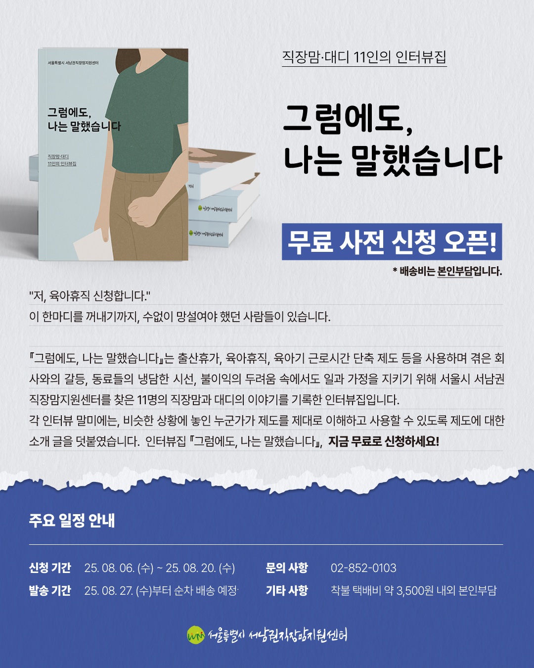 직장맘·대디 11인의 인터뷰집 그럼에도, 나는 말했습니다 무료 사전 신청 오픈!  배송비는 본인부담입니다.  “저, 육아휴직 신청합니다.” 이 한마디를 꺼내기까지, 수없이 망설여야 했던 사람들이 있습니다.  『그럼에도, 나는 말했습니다』는 출산휴가, 육아휴직, 육아기 근로시간 단축 제도 등을 사용하며 겪은 회사와의 갈등, 동료들의 냉담한 시선, 불이익의 두려움 속에서도 일과 가정을 지키기 위해 서울시 서남권직장맘지원센터를 찾은 11명의 직장맘과 대디의 이야기를 기록한 인터뷰집입니다. 각 인터뷰 말미에는, 비슷한 상황에 놓인 누군가가 제도를 제대로 이해하고 사용할 수 있도록 제도에 대한 소개 글을 덧붙였습니다. 인터뷰집 『그럼에도, 나는 말했습니다』, 지금 무료로 신청하세요!  주요 일정 안내  신청 기간 25. 08. 06. (수) ~ 25. 08. 20. (수) 발송 기간 25. 08. 27. (수)부터 순차 배송 예정 문의 사항 02-852-0103  서평이벤트 25. 09. 08. (월) ~ 25. 09. 21. (일) 당첨자 발표 25. 09. 24. (수)부터 기프트콘 순차 발송 기타 사항 착불 택배비 약 3,500원 내외 본인부담  서울특별시 서남권직장맘지원센터