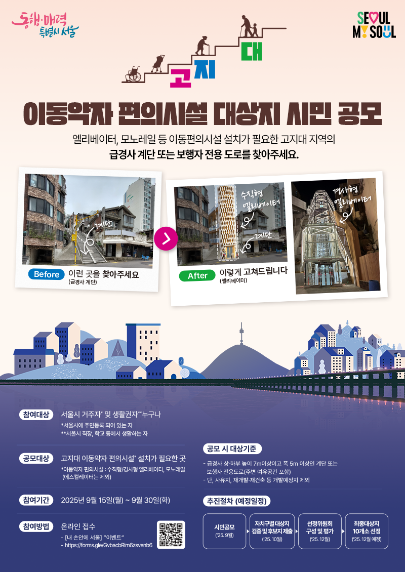 <서울시> 고지대 이동약자 편의시설 대상지 시민 공모 엘리베이터, 모노레일 등 이동편의시설 설치가 필요한 고지대 지역의 급경사 계단 또는 보행자 전용 도로를 찾아주세요  📍참여기간 : 2025년 9월 15일(월)~9월30일(화) 📍참여대상 :서울시 거주자 및 생활권자 누구나 ① 서울시에 주민등록이 되어 있는 자 ② 서울시 직장, 학교 등에서 생활하는 자 📍공모대상 : 수직형/경사형 엘리베이터, 모노레일 등 이동편의시설 설치가 필요한 곳 (에스컬레이터는 제외) 📍공모 시 대상기준 ① 급경사 상·하부 높이 : 7.0m 이상, 폭 : 5.0m 이상의 계단 또는 보행자 전용도로(주변 여유공간 포함) ② 단, 사유지, 재개발·재건축 등 개발예정지 제외  ❌신청불가(예시) - 아파트 단지 내 또는 아파트 전용 진입 계단 - 재개발, 재건축 등 개발예정지 내 계단 - 보차혼용 도로  ⭕신청가능(예시) - 폭 3m 계단으로 주변에 도로법면, 공지 등 여유 공간이 2m 이상 있는 경우  📍공모 대상지 중 선정위원회의 검토 및 분석을 통해 최종 대상지 선정 시민공모(9월)▶대상지 검증 및 후보지 제출(10월)▶선정위원회 구성 및 평가(12월)▶최종대상지 10개소 선정(12월)