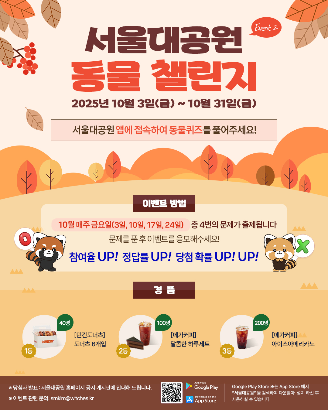 서울대공원 동물 챌린지 2025년 10월 3일(금) ~ 10월 31일(금) 서울대공원 앱에 접속하여 동물퀴즈를 풀어주세요! 이벤트 방법 10월 매주 금요일(3일, 10일, 17일, 24일) 총 4번의 문제가 출제됩니다 문제를 푼 후 이벤트를 응모해주세요! 참여율 UP! 정답률 UP! 당첨 확률 UP! UP! 경품 1등 40명 [던킨도너츠] 도너츠 6개입 2등 100명 [메가커피] 달콤한 하루세트 3등 200명 [메가커피] 아이스아메리카노 ※당첨자 발표: 서울대공원 홈페이지 공지 게시판에 안내해 드립니다. ※ 이벤트 관련 문의: smkim@witches.kr