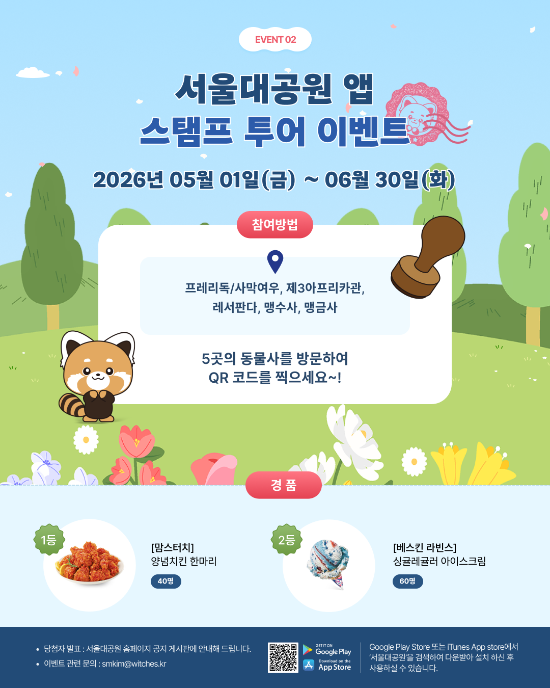  event 02 서울대공원 앱 스탬프 투어 이벤트 2026년 05월 01일(금) ~ 06월 30일(화) 참여방법 프레리독/사막여우, 제3아프리카관, 레서판다, 맹수사, 맹금사 5곳의 동물사를 방문하여 QR 코드를 찍으세요~! 경품 1등 [맘스터치] 양념치킨 한마리 40명 2등 [베스킨 라빈스] 싱글레귤러 아이스크림 60명 당첨자 발표 : 서울대공원 홈페이지 공지 게시판에 안내해 드립니다. 이벤트 관련 문의 : smkim@witches.kr Google Play Store 또는 iTunes App store에서 &lsquo;서울대공원&rsquo;을 검색하여 다운받아 설치 하신 후 사용하실 수 있습니다.