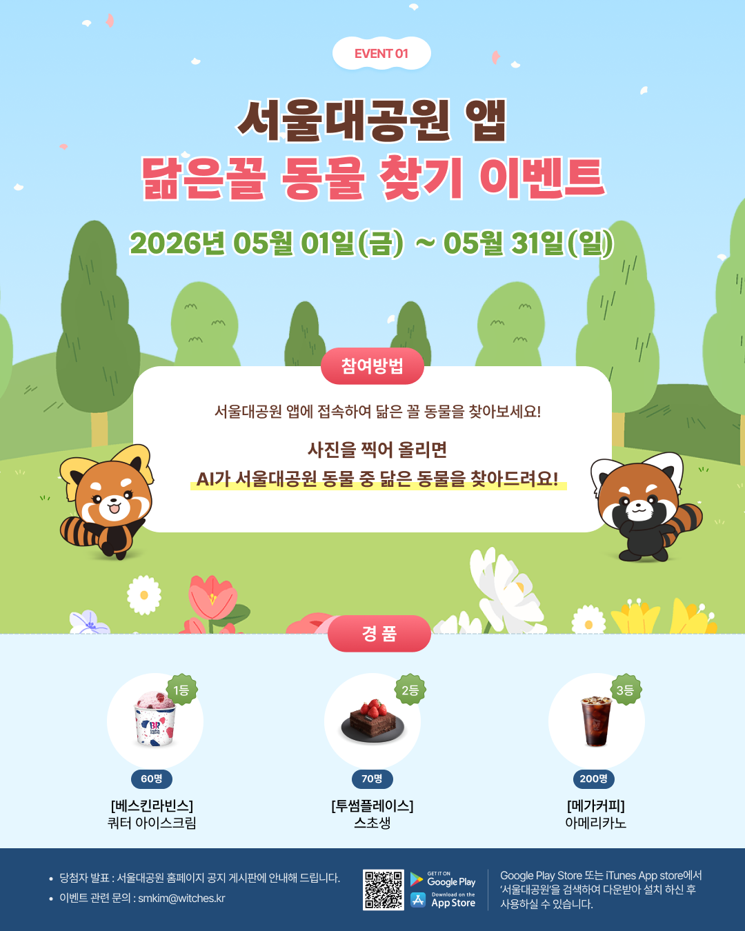  event01 서울대공원 앱 닮은꼴 동물 찾기 이벤트 2026년 05월 01일(금) ~ 05월 31일(일) 참여방법 서울대공원 앱에 접속하여 닮은 꼴 동물을 찾아보세요! 사진을 찍어 올리면 AI가 서울대공원 동물 중 닮은 동물을 찾아드려요! 경품 1등 60명 [베스킨라빈스] 쿼터 아이스크림  2등 70명 [투썸플레이스] 스초생  3등 200명 [메가커피] 아메리카노  당첨자 발표 : 서울대공원 홈페이지 공지 게시판에 안내해 드립니다.  이벤트 관련 문의 : smkim@witches.kr  Google Play Store 또는 iTunes App store에서 &lsquo;서울대공원&rsquo;을 검색하여 다운받아 설치 하신 후 사용하실 수 있습니다.