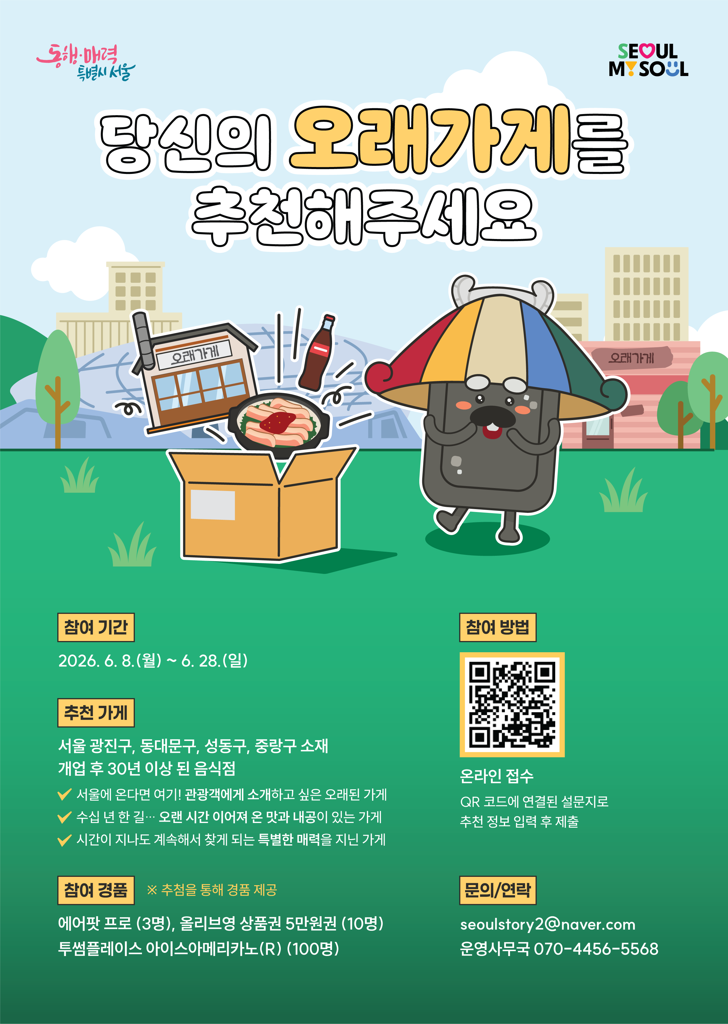 당신의 오래가게를 추천해주세요. 2026 오래가게 후보추천 이벤트 참여기간 2026년 6월 8일(월)부터 6월 28일(일)까지. 추천가게 서울 광진구, 동대문구, 성동구, 중랑구 소재 개업 후 30년 이상 된 음식점. 추천기준 서울에 온다면 여기! 관광객에게 소개하고 싶은 오래된 가게, 오랜 시간 이어져 온 맛과 내공이 있는 가게, 시간이 지나도 계속해서 찾게 되는 특별한 매력을 지닌 가게. 참여방법 온라인 접수 페이지에 추천가게 정보 입력 후 제출. 참여혜택 참가자 중 추첨을 통해 투썸플레이스 아이스 아메리카노 기프티콘 100명, 올리브영 상품권 5만원권 10명, 에어팟 프로 3명 경품 제공. 문의 및 연락 메일(seoulstory2@naver.com), 전화 운영사무국(070-4456-5568)