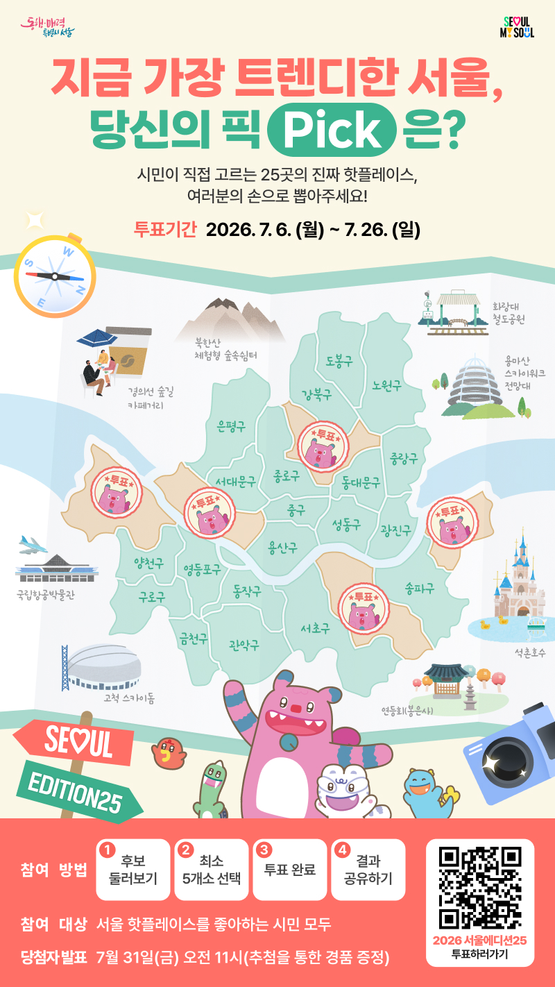 서울의 진짜 핫플레이스, 여러분의 선택은?    「2026 서울에디션25」 대시민 투표 이벤트      유명 관광지만이 서울의 전부는 아닙니다.    서울 사람처럼 걷고, 머물고, 즐길 수 있는  우리 동네 골목과 거리, 문화공간과 시장까지!    25개 자치구를 대표할 매력적인 일상 관광명소를   시민 여러분의 손으로 직접 뽑아주세요.    --------------------------------------------------------------------------    &lsquo;서울에디션25&rsquo;란?    서울의 25개 자치구에 숨어 있는 매력적인 장소를 발굴하여  시민이 직접 지역 대표 관광명소를 선정하는 로컬관광 프로젝트입니다.    익숙해서 미처 몰랐던 우리 동네의 매력,  친구에게 소개하고 싶은 서울의 숨은 명소를 선택해 주세요!      ㅇ 투표기간    2026. 7. 6.(월) ~ 7. 26.(일)    ㅇ 투표내용    자치구별 대표 일상 관광자원 선정    ㅇ 투표방법    온라인 전용 투표페이지(모바일&middot;PC)에 접속하여 참여 => 투표 바로가기    ㅇ 투표방식    25개 자치구별 후보 관광자원 2개소 중 마음에 드는 1개소 선택  ※ 5개 이상 자치구를 선택하면 투표 참여가 완료됩니다.    관심 있는 자치구,  자주 찾는 자치구,  새롭게 가보고 싶은 자치구를 골라 투표해 보세요!    --------------------------------------------------------------------------    투표하고 경품도 받아가세요!    투표 참여자 중 추첨을 통해 푸짐한 경품을 드립니다.    ⠂갤럭시 워치8 : 1명  ⠂갤럭시 버즈 프로4 : 2명  ⠂치킨 교환권 : 10명  ⠂커피 교환권 : 50명    서울의 새로운 매력은 여러분의 한 표에서 시작됩니다.    시민이 직접 고르는 25곳의 진짜 핫플레이스,  지금 바로 「서울에디션25」 투표에 참여해 주세요!