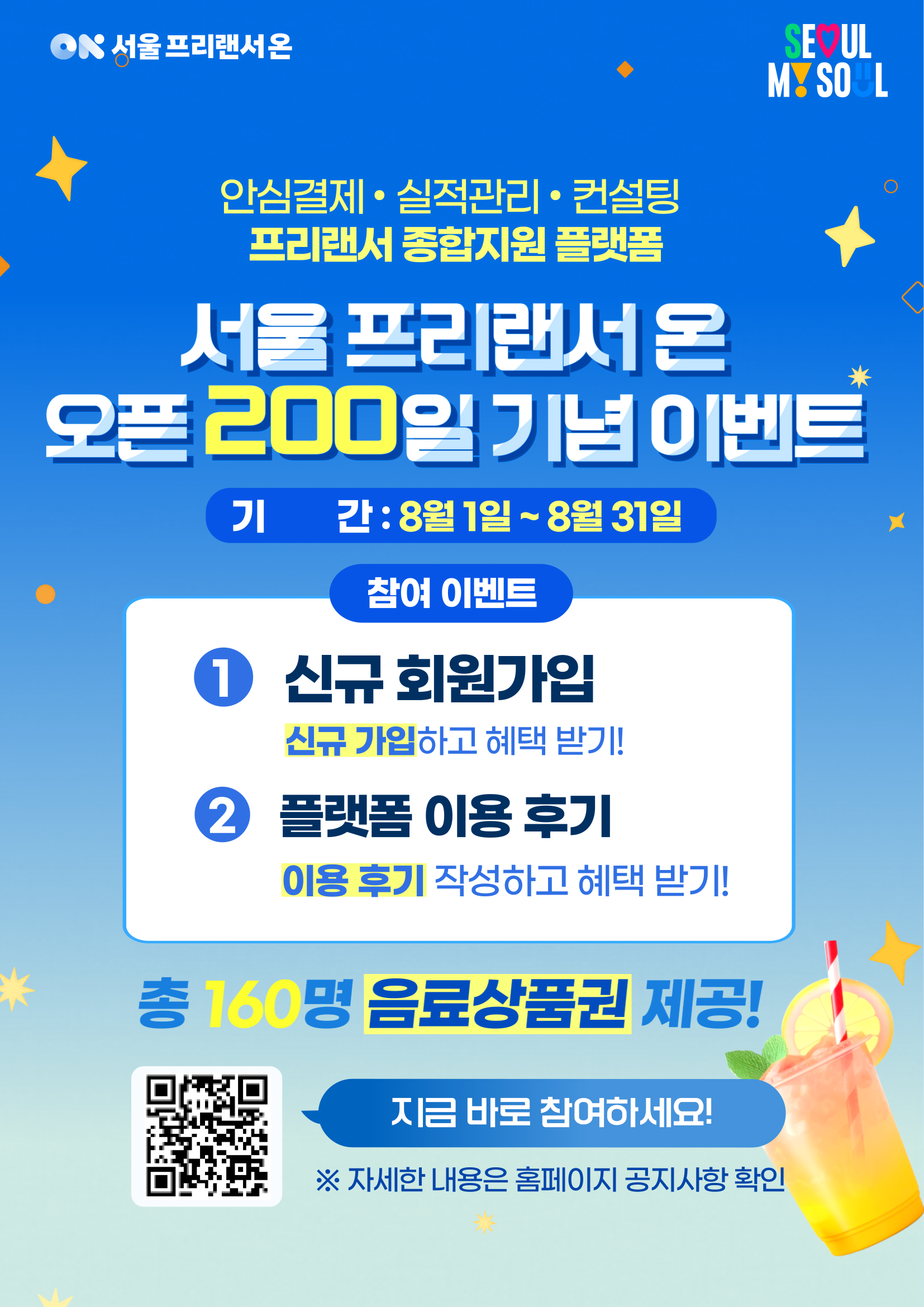 프리랜서 종합지원 플랫폼 '서울 프리랜서 온' 오픈 200일 기념 이벤트   안녕하세요.  프리랜서 종합지원 플랫폼  서울 프리랜서 온입니다.  서울 프리랜서 온 오픈 200일을 맞아 회원 여러분의 성원에 감사드리며,   신규 회원가입 및 플랫폼 이용 후기 이벤트를 진행합니다.    많은 관심과 참여 부탁드립니다.      ────────────────────    ■ 이벤트 기간    □ 2026. 8. 1.(토) ~ 8. 31.(월)    ────────────────────    ■ 이벤트 내용    □ 이벤트 1. 신규 회원가입 이벤트    ○ 참여방법     ▶ 이벤트 기간 내 서울 프리랜서 온 신규 회원가입   ○ 경품     &hearts; 음료 모바일상품권(5천원권) 150명(추첨)    □ 이벤트 2. 플랫폼 이용 후기 이벤트    ○ 참여방법     ▶ 서울 프리랜서 온 홈페이지        ★ [Q&A > 이용 후기] 게시판에 이용 후기 작성      ☞ 이용후기 게시판 바로가기  : https://freelancer.seoul.go.kr/hmpg/ntbd/qans/bordContListPage.do?bbs_no=3  ○ 경품      &hearts; 음료 모바일상품권(1만원권) 10명(선정)  ────────────────────    ■ 참여 안내    ○ 이벤트 기간 내 참여 기준을 충족하면 자동 응모됩니다.  ○ 이벤트 내 중복 선정은 불가합니다. 단 이벤트 간 중복 참여 가능합니다.(신규 회원가입 이벤트 참여자도 이용 후기 이벤트 참여 가능) ○ 신규 회원가입 이벤트는 추첨을 통해 당첨자를 선정하며, 기존 가입 이력이 있는 회원은 제외됩니다.  ○ 이용 후기 이벤트는 게시글의 성실성 및 내용 등을 종합적으로 심사하여 선정합니다.  ────────────────────    ■ 당첨자 발표 : 2026년 9월 중   ※ 홈페이지 공지사항 게시 및 개별 안내 (일정은 변경될 수 있습니다.)  ────────────────────    ■ 유의사항    ○ 이벤트 기간 내 참여한 경우에만 응모 대상으로 인정됩니다. ○ 경품은 회원정보에 등록된 연락처로 발송되므로 연락처를 반드시 확인해 주시기 바랍니다. ○ 잘못된 연락처 입력 등으로 경품을 수령하지 못한 경우 재발송되지 않습니다. ○ 이벤트 내용 및 일정은 운영 상황에 따라 변경될 수 있습니다.